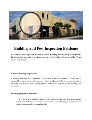 Building and Pest Inspection Brisbane
Building and Pest Inspection Brisbane has been providing building and pest inspections
for a long time now and we are known as one of the leading and best provider of this
service in Australia.
What is Building Inspection:
A building inspection is an inspection performed by a building inspector, a person who is
employed by either a city, township or county and is usually certified in one or more disciplines
qualifying them to make professional judgment about whether a building meets building code
requirements.
Building Inspection Services:
 Pre Purchase Building Inspection : BPI Brisbane Services offer pre purchase property
inspections in Brisbane as one of our main services. Be it for your building, our experienced team
of inspectors ensures all the essentially checks.
 