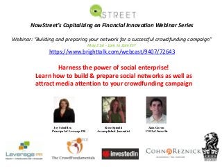 NowStreet’s Capitalizing on Financial Innovation Webinar Series
Webinar: “Building and preparing your network for a successful crowdfunding campaign”
May 21st ‐ 1pm to 2pm EST
https://www.brighttalk.com/webcast/9407/72643
Harness the power of social enterprise! 
Learn how to build & prepare social networks as well as 
attract media attention to your crowdfunding campaign
Joy Schoffler, Rose Spinelli Alon Goren
Principal of Leverage PR Accomplished Journalist CEO of InvestIn
 