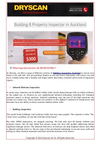 What Inspection Services Do DRYSCAN Offer?
At Dryscan, we offer a range of different services of Building Inspection Auckland to ensure your
home is dry and safe. Our pre­purchase Report or pre­sale house inspections will ensure you end
up in a family home that is healthy and happy rather than leaky, unsound and in need of expensive
repairs.
• Infrared Moisture Inspection
In many cases, moisture can be hidden within walls, slowly doing damage with no visible evidence
to the naked eye. At Dryscan we use sophisticated infrared technology including NZ Standard
moisture meters to detect moisture. Infrared technology uses the part of the light spectrum the
human eye cannot see. These cameras are sensitive to the slightest variations in temperature and
therefore have the ability to detect moisture hidden within walls.
• Building Inspection
The words ‘leaky buildings’ and ‘moisture’ strike fear into many people. The response is often “No,
I don’t have a problem. Its just the cold side of the house”.
But after 10000 inspections, we stopped counting. We had only seen 20 houses without any
moisture issues. Not all that failed had serious issues but they still needed addressing before
significant damage occurs. The moisture detectives at Dryscan can help diagnose where and what
is affected and how bad it is. We use state of the art infrared technology to see into your walls and
ceilings to show thermal anomalies and then track the moisture to its source.
Copyright © 2014 Dryscan Ltd ®. All Rights Reserved.
 