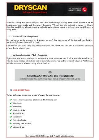 Bryce Hall of Dryscan knows only too well. He’s lived through a leaky home which put stress on his
health, marriage, family and the joinery business. “When I saw this infrared technology, I knew
that this would help a lot of people with leaks and moisture issues, or to help them avoid buying a
leaky home.”
• Track and Trace Inspection
Do you have a single or annoying leak that you can’t find the source of? You’ve had your builder,
roofer and plumber look with no luck?
Call Dryscan and get a track and Trace Inspection and report. We will find the source of your leak
or you do not have to pay.
• Methamphetamine (P­Lab) Screening
If you have one reason to suspect a house might have been used as a P lab, don;t take any chances.
The chemical residue left behind can be seriously dire to you and your family’s health. At Dryscan,
we offer screenings to detect drug contamination.
LEAK DETECTION:
Water leaks can occur as a result of many factors such as:
Floods from laundries, kitchens and bathrooms etc 
Rain leaks 
Roof leaks 
Cladding leaks 
Joinery Leaks 
Deck leaks 
Plumbing leaks 
Flooding rom outside 
Internal leaks
Copyright © 2014 Dryscan Ltd ®. All Rights Reserved.
 