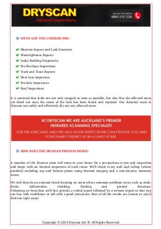 WE’VE GOT YOU COVERED FOR:
Moisture Ingress and Leak Detection 
Watertightness Reports 
Leaky Building Diagnostics 
Pre­Purchase Inspections 
Track and Trace Reports 
Heat Loss Inspection 
Pre­Sale Inspections 
Roof Inspections
It is essential that leaks are not only stopped as soon as possible, but also that the affected areas
are dried out once the cause of the leak has been found and repaired. Our dynamic team at
Dryscan can safely and effectively dry out any affected areas.
HOW DOES THE DRYSCAN PROCESS WORK?
A member of the Dryscan team will come to your house for a pre­puchase or pre­sale inspection
and beign with an internal inspection of each room. We’ll check every wall and ceiling (where
possible) including top and bottom plates using thermal imaging and a non­invasive moisture
meter.
We will then do an external check focusing on areas where common problems occur such as roofs,
decks,   ballustrades,   cladding,   flashing   and   ground   clearnace.
Following on from that we’ll hen provide a verbal report followed by a written report so that you
can buy with confidence or sell with a good conscience. Best of all the results are instant so you;ll
find out right away!
Copyright © 2014 Dryscan Ltd ®. All Rights Reserved.
 
