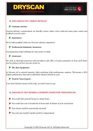 WHY SHOULD YOU CHOOSE DRYSCAN?
Customer Service:
Dryscan delivers a professional yet friendly service where we’ve achieved some great results and
feedback over the years
Experience:
We’re fully qualified with over 30 years industry experience
Professional Indemnity Insurance:
For diagnosing leaky buildings for your peace of mind.
Assurance:
We stick to thorough processes and procedures and offer a 6 point guarantee so that you’ll know
you’re getting a service you can count on.
The Best Equipment:
At Dryscan we’ve sourced superior, high resolution, high performance cameras. This means a 45%
higher performance than most traditional infrared detectors used.
Track & Trace Report:
If we don’t find the source of the leak, you don’t have to pay
DANGERS OF NOT BOOKING A PROPERTY INSPECTION FROM DRYSCAN:
You could find yourself living in a leaky home 
You could lose tens or hundreds of thousands of dollars of your investment 
Your house could be structurally unsound 
You and your family’s health could be compromised
Copyright © 2014 Dryscan Ltd ®. All Rights Reserved.
 