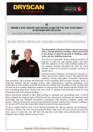 The foundation of DryScan began over ten years ago
with a Drying Solutions company which specialised
in the drying of timer framework in buildings prior
to the pre­line building inspection.
This led to an awareness of the continued problem of
moisture in both new and existing homes, and then
with the explosion of the “leaky building syndrome”,
the   company   founders  identified   the   need   for  more
detailed testing of the moisture damage occurring in
specific areas.
Drybuild Infrared Solutions was formed to provide in­
depth, non­invasive moisture testing and reporting for
buildings.   Having   thoroughly   researched   equipment
and procedures and travelling internationally to test equipment and investigate moisture issues, a
high­tech   infrared   thermal   imaging   process   with   comprehensive   reporting   procedures   was
established in New Zealand. Drybuild pioneered this leading edge technology in New Zealand and
became the first building inspection company to adopt purpose built infrared thermal imaging for
use in building inspections. (Some have since tried to emulate what Drybuild started, but the
experience and cutting edge technology…)
Bryce Hall joined Drybuild in May 2008 working in Auckland and surrounding areas. In 2012
Bryce changed the company name toDryScan and has continued to build upon the experience and
knowledge that was Drybuild’s foundation; synonymous with integrity, reliability, quality and
service. DryScan still uses the most accurate hand­held infrared camera in New Zealand enabling it
to see up to 45% more than most other infrared cameras being used currently.
To put it simply, DryScan does it best! Having developed the systems, software and technology,
DryScan is ahead of the rest. We are passionate about what we do and you can rest assured and
have peace of mind that you will have the expertise, knowledge and professionalism that is
required when dealing with your largest asset.
Copyright © 2014 Dryscan Ltd ®. All Rights Reserved.
 