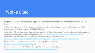 Works Cited
Borgman, C.L. (2007) Scholarship in the Digital Age : Information, infrastructure, and the Internet. Cambridge, MA. : MIT
Press
Office of Management and Budget Requirements, Uniform Administrative Requirements, Cost Principles, and Audit
Requirements for Federal Awards, 2 CFR 200.315 (2016)
Gold, A. (2007)Cyberinfrastructure, Data, and Libraries, Part 1: A Cyberinfrastructure Primer for Librarians. D-Lib Magazine,
September/October, 2007, Volume 13 Number 9/10 http://www.dlib.org/dlib/september07/gold/09gold-pt1.html
Holdren (2013) Expanding Public Access to the Results of Federally Funded Research.
http://www.whitehouse.gov/blog/2013/02/22/expanding-public-access-results-federally-funded-research
National Science Foundation. Dissemination and Sharing of Research Results.
http://www.nsf.gov/bfa/dias/policy/dmp.jsp
National Institutes of Health. NIH Data Sharing Policy and Implementation Guidance.
http://grants.nih.gov/grants/policy/data_sharing/data_sharing_guidance.htm
 