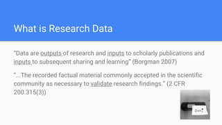 What is Research Data
“Data are outputs of research and inputs to scholarly publications and
inputs to subsequent sharing and learning” (Borgman 2007)
“...The recorded factual material commonly accepted in the scientific
community as necessary to validate research findings.” (2 CFR
200.315(3))
 