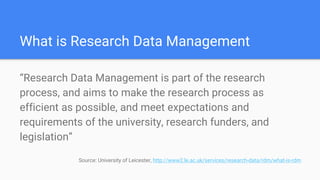 What is Research Data Management
“Research Data Management is part of the research
process, and aims to make the research process as
efficient as possible, and meet expectations and
requirements of the university, research funders, and
legislation”
Source: University of Leicester, http://www2.le.ac.uk/services/research-data/rdm/what-is-rdm
 