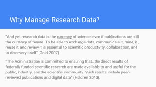 Why Manage Research Data?
“And yet, research data is the currency of science, even if publications are still
the currency of tenure. To be able to exchange data, communicate it, mine, it ,
reuse it, and review it is essential to scientific productivity, collaboration, and
to discovery itself” (Gold 2007)
“The Administration is committed to ensuring that…the direct results of
federally funded scientific research are made available to and useful for the
public, industry, and the scientific community. Such results include peer-
reviewed publications and digital data” (Holdren 2013).
 