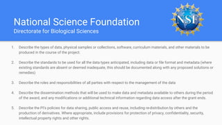 National Science Foundation
Directorate for Biological Sciences
1. Describe the types of data, physical samples or collections, software, curriculum materials, and other materials to be
produced in the course of the project.
2. Describe the standards to be used for all the data types anticipated, including data or file format and metadata (where
existing standards are absent or deemed inadequate, this should be documented along with any proposed solutions or
remedies)
3. Describe the roles and responsibilities of all parties with respect to the management of the data
4. Describe the dissemination methods that will be used to make data and metadata available to others during the period
of the award, and any modifications or additional technical information regarding data access after the grant ends.
5. Describe the PI’s policies for data sharing, public access and reuse, including re-distribution by others and the
production of derivatives. Where appropriate, include provisions for protection of privacy, confidentiality, security,
intellectual property rights and other rights.
 