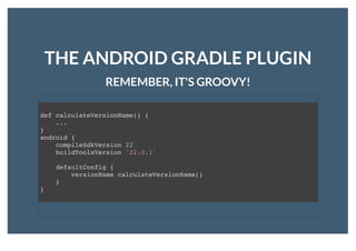 THE ANDROID GRADLE PLUGINTHE ANDROID GRADLE PLUGIN
REMEMBER, IT'S GROOVY!REMEMBER, IT'S GROOVY!
def calculateVersionName() {
...
}
android {
compileSdkVersion 22
buildToolsVersion '22.0.1'
defaultConfig {
versionName calculateVersionName()
}
}
 