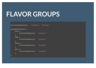 FLAVOR GROUPSFLAVOR GROUPS
flavorDimensions "group1", "group2"
productFlavors {
arm {
flavorDimension "group1"
}
x86 {
flavorDimension "group1"
}
free {
flavorDimension "group2"
}
pro {
flavorDimension "group2"
}
}
 