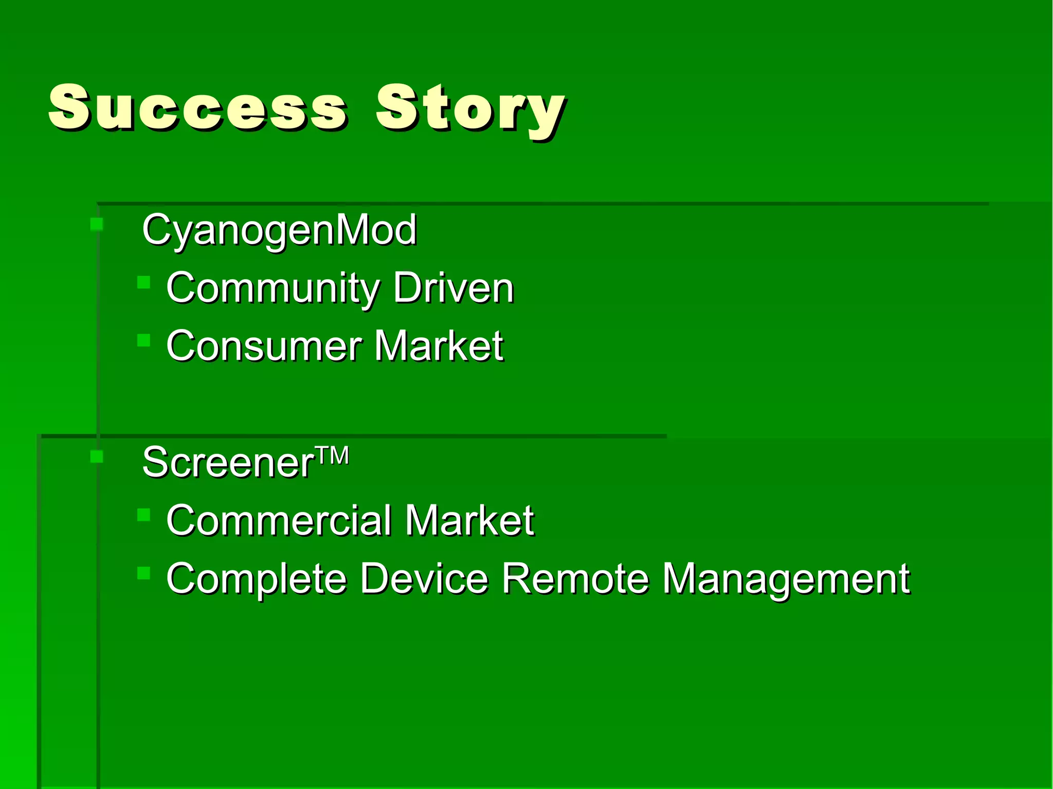 Success StorySuccess Story
 CyanogenModCyanogenMod
 Community DrivenCommunity Driven
 Consumer MarketConsumer Market
 ScreenerScreenerTMTM
 Commercial MarketCommercial Market
 Complete Device Remote ManagementComplete Device Remote Management
 