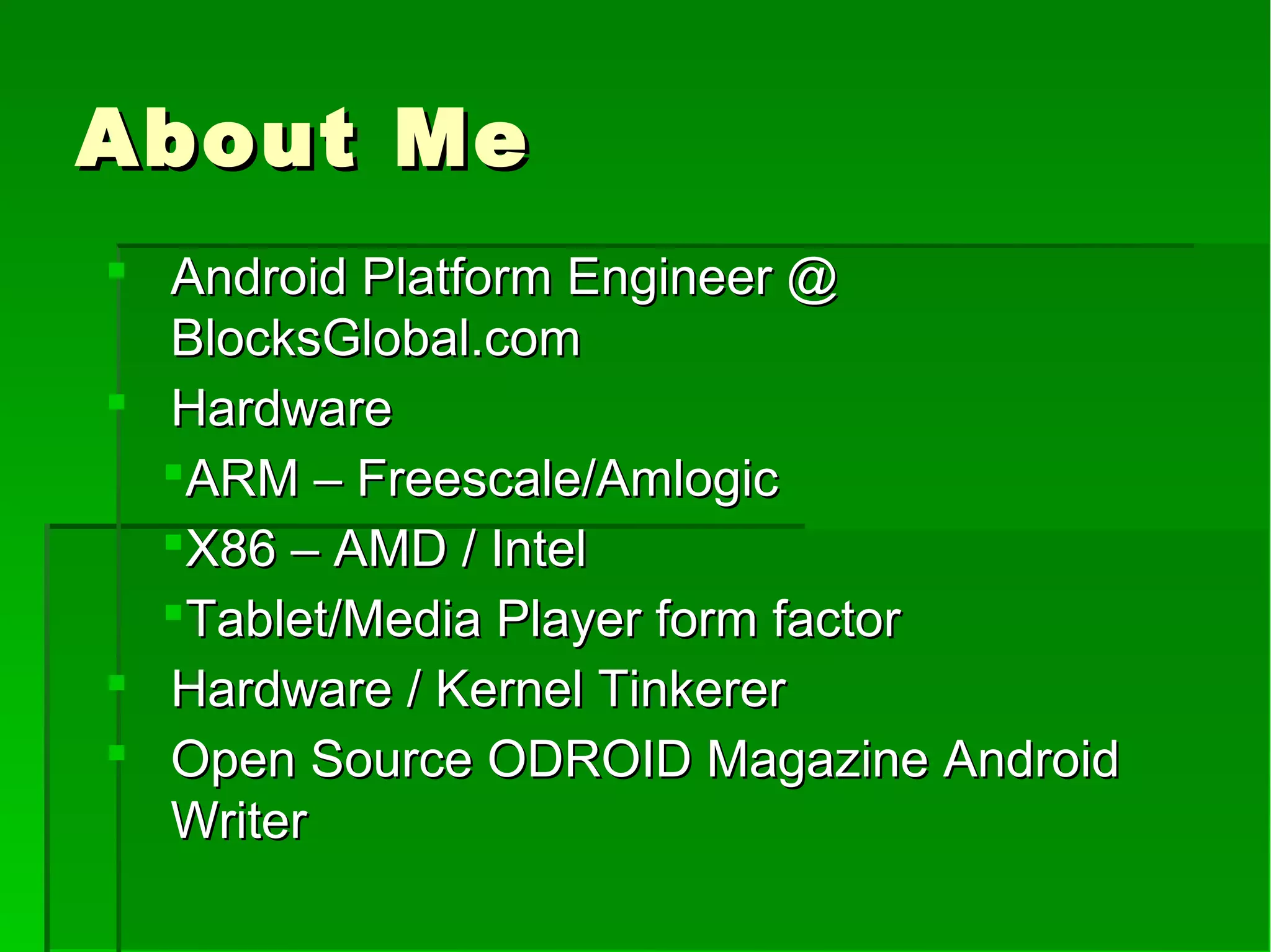 About MeAbout Me
 Android Platform Engineer @Android Platform Engineer @
BlocksGlobal.comBlocksGlobal.com
 HardwareHardware
ARM – Freescale/AmlogicARM – Freescale/Amlogic
X86 – AMD / IntelX86 – AMD / Intel
Tablet/Media Player form factorTablet/Media Player form factor
 Hardware / Kernel TinkererHardware / Kernel Tinkerer
 Open Source ODROID Magazine AndroidOpen Source ODROID Magazine Android
WriterWriter
 