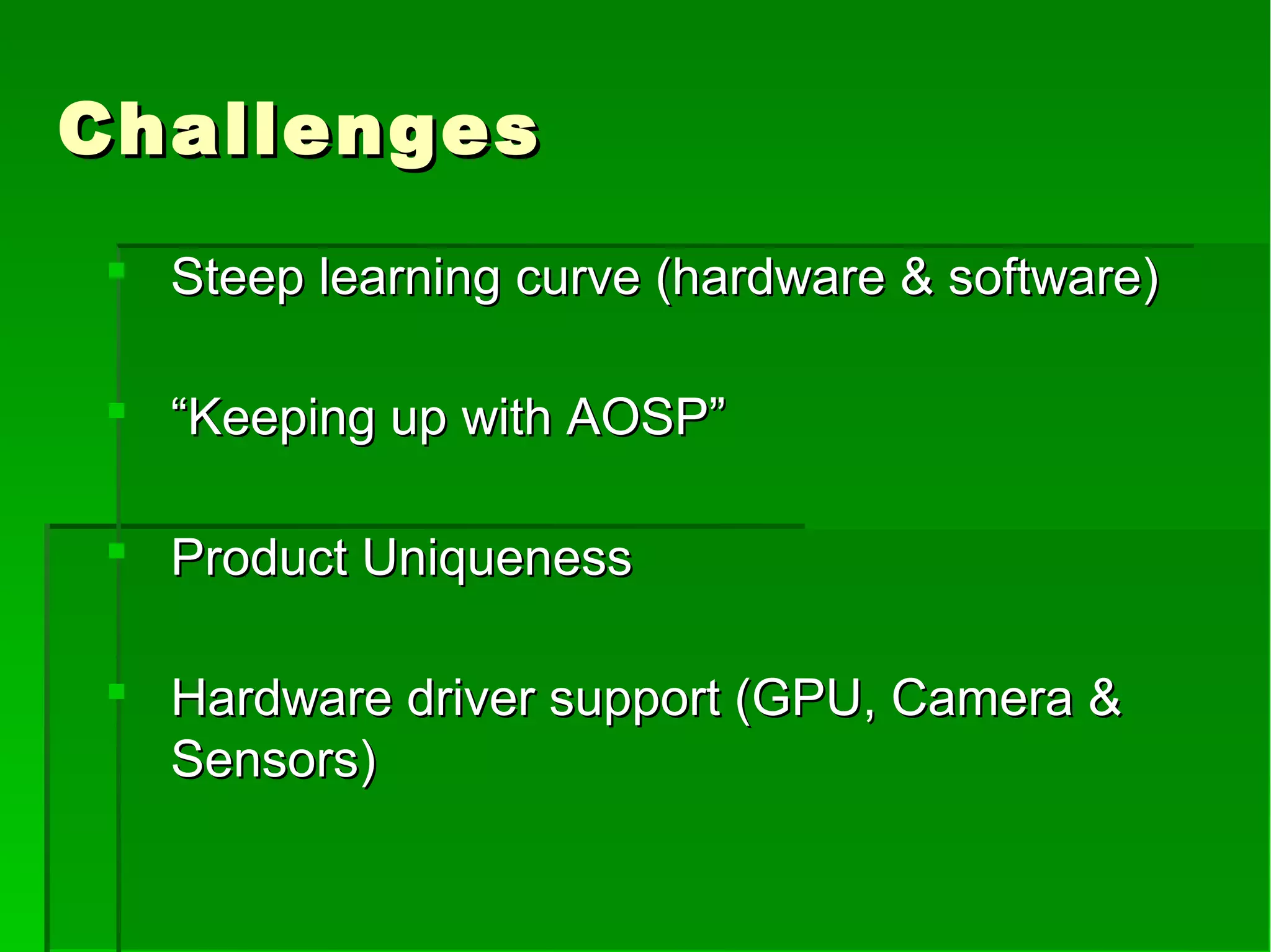 ChallengesChallenges
 Steep learning curve (hardware & software)Steep learning curve (hardware & software)
 ““Keeping up with AOSP”Keeping up with AOSP”
 Product UniquenessProduct Uniqueness
 Hardware driver support (GPU, Camera &Hardware driver support (GPU, Camera &
Sensors)Sensors)
 
