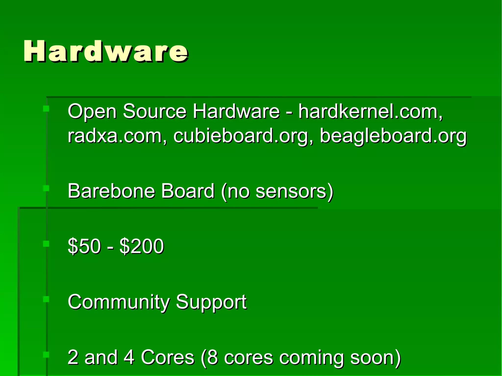 HardwareHardware
 Open Source Hardware - hardkernel.com,Open Source Hardware - hardkernel.com,
radxa.com, cubieboard.org, beagleboard.orgradxa.com, cubieboard.org, beagleboard.org
 Barebone Board (no sensors)Barebone Board (no sensors)
 $50 - $200$50 - $200
 Community SupportCommunity Support
 2 and 4 Cores (8 cores coming soon)2 and 4 Cores (8 cores coming soon)
 