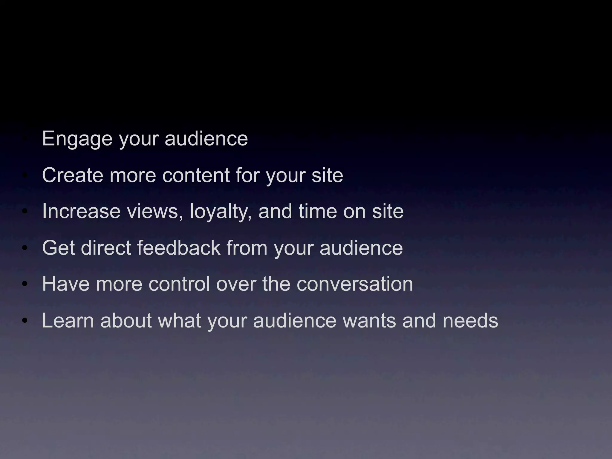 • Engage your audience
• Create more content for your site
• Increase views, loyalty, and time on site
• Get direct feedback from your audience
• Have more control over the conversation
• Learn about what your audience wants and needs
 