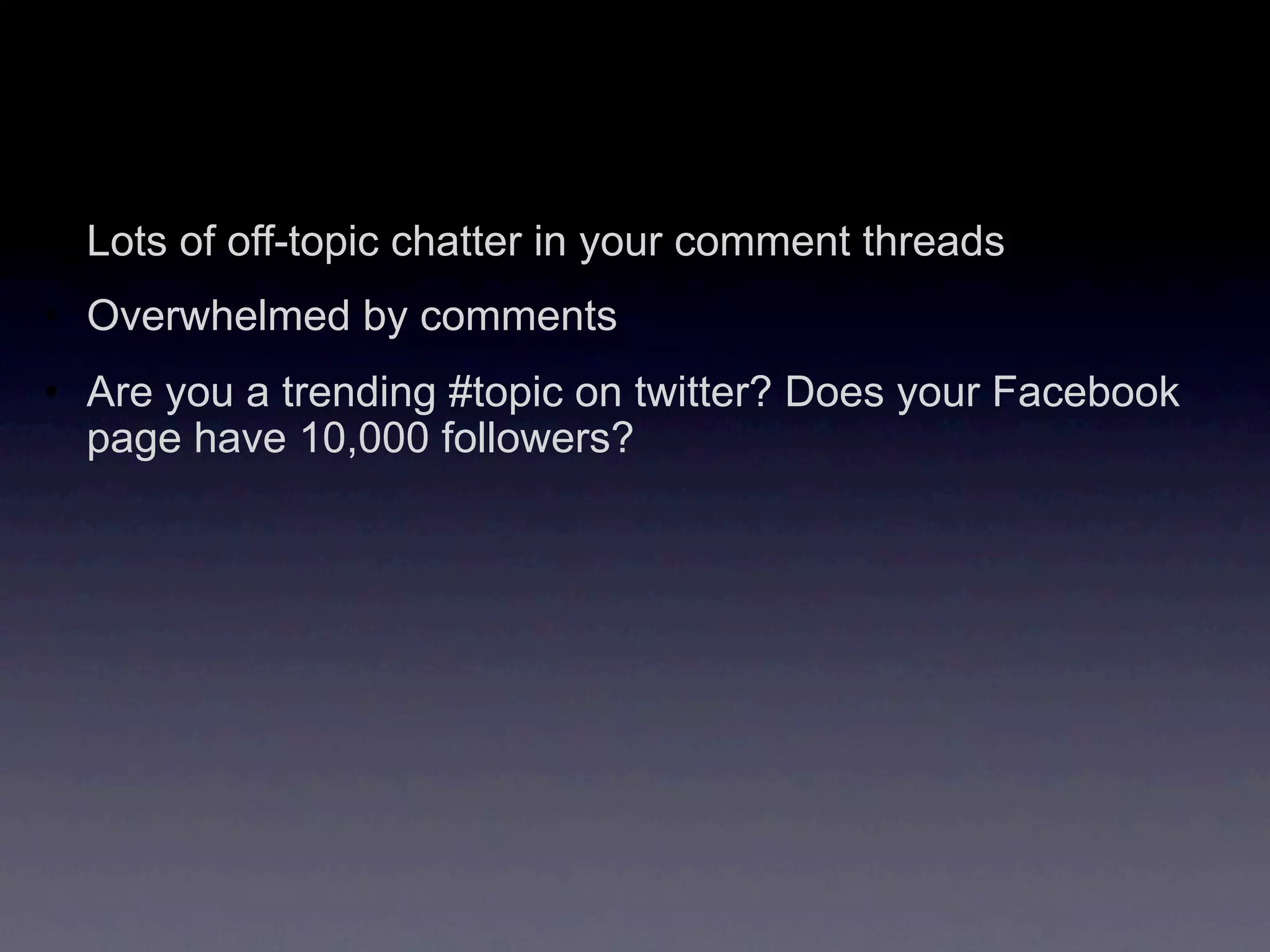 • Lots of off-topic chatter in your comment threads
• Overwhelmed by comments
• Are you a trending #topic on twitter? Does your Facebook
  page have 10,000 followers?
 