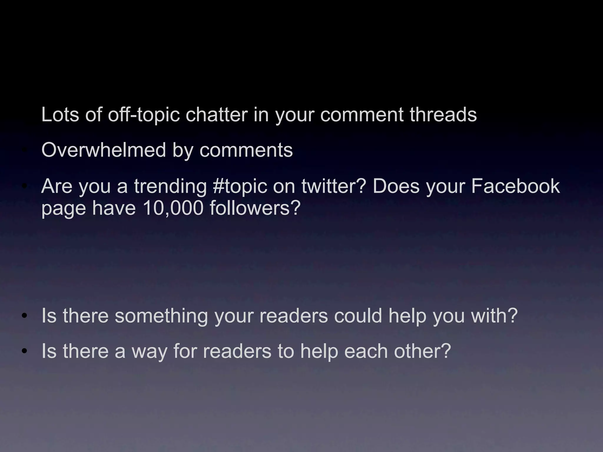 • Lots of off-topic chatter in your comment threads
• Overwhelmed by comments
• Are you a trending #topic on twitter? Does your Facebook
  page have 10,000 followers?




• Is there something your readers could help you with?
• Is there a way for readers to help each other?
 