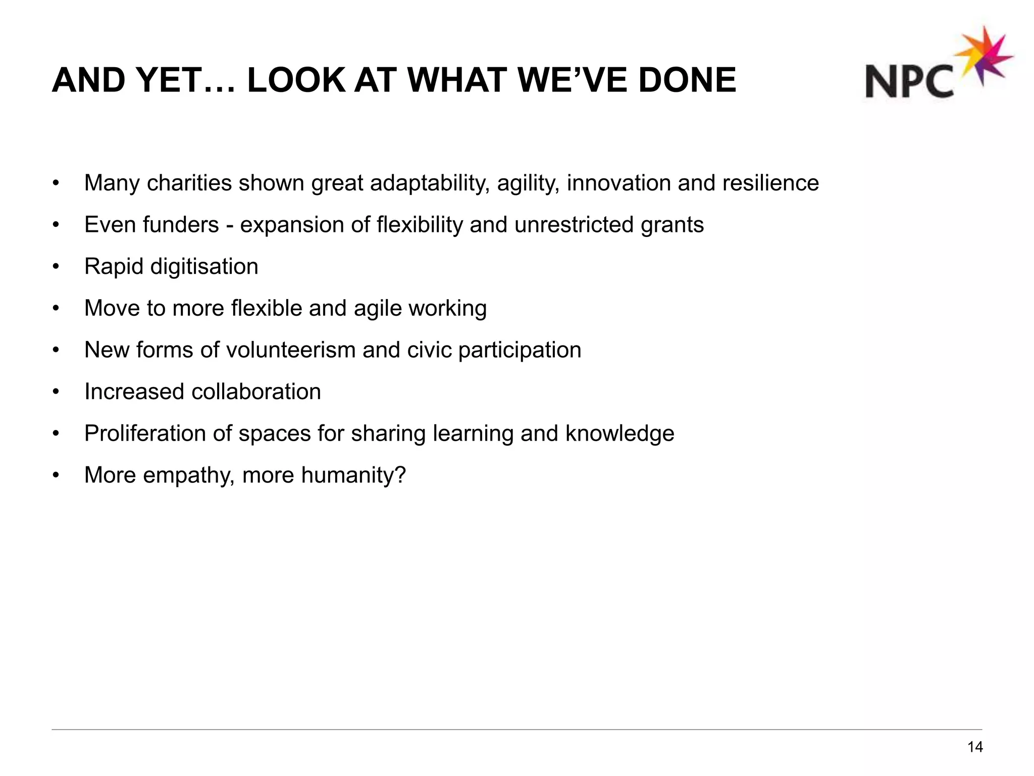 • Many charities shown great adaptability, agility, innovation and resilience
• Even funders - expansion of flexibility and unrestricted grants
• Rapid digitisation
• Move to more flexible and agile working
• New forms of volunteerism and civic participation
• Increased collaboration
• Proliferation of spaces for sharing learning and knowledge
• More empathy, more humanity?
14
AND YET… LOOK AT WHAT WE’VE DONE
 