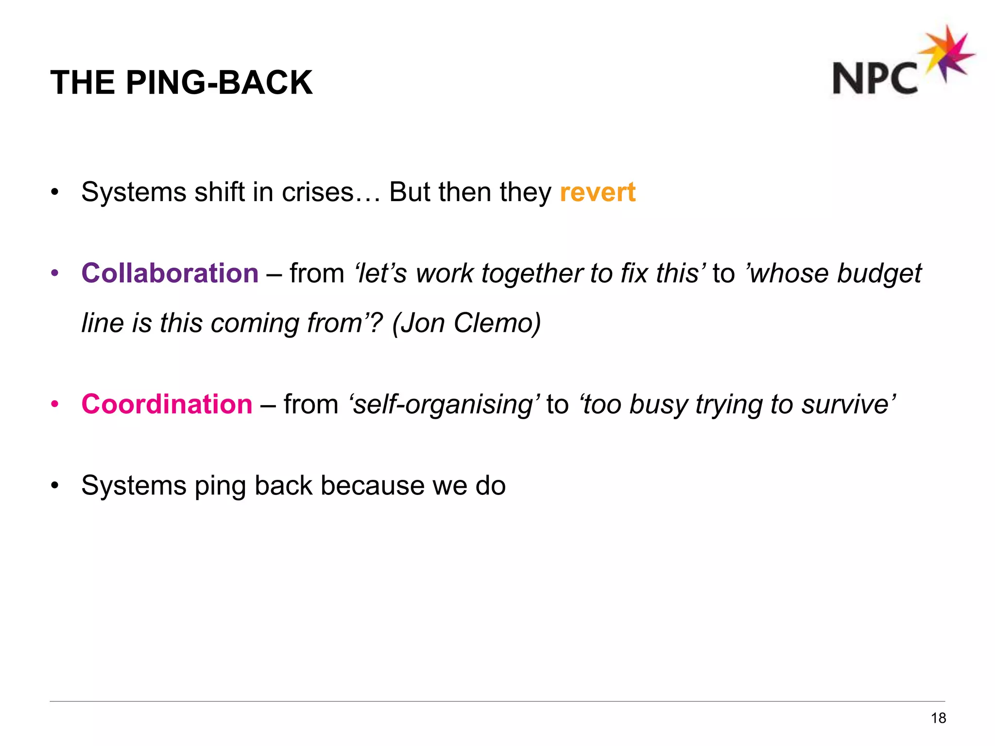 • Systems shift in crises… But then they revert
• Collaboration – from ‘let’s work together to fix this’ to ’whose budget
line is this coming from’? (Jon Clemo)
• Coordination – from ‘self-organising’ to ‘too busy trying to survive’
• Systems ping back because we do
18
THE PING-BACK
 