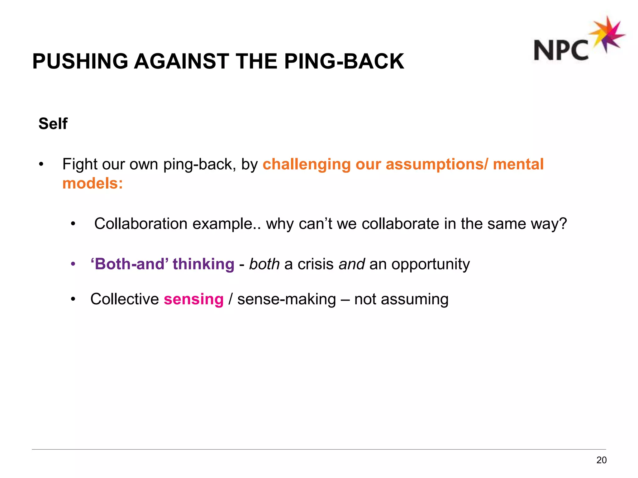 20
PUSHING AGAINST THE PING-BACK
Self
• Fight our own ping-back, by challenging our assumptions/ mental
models:
• Collaboration example.. why can’t we collaborate in the same way?
• ‘Both-and’ thinking - both a crisis and an opportunity
• Collective sensing / sense-making – not assuming
 