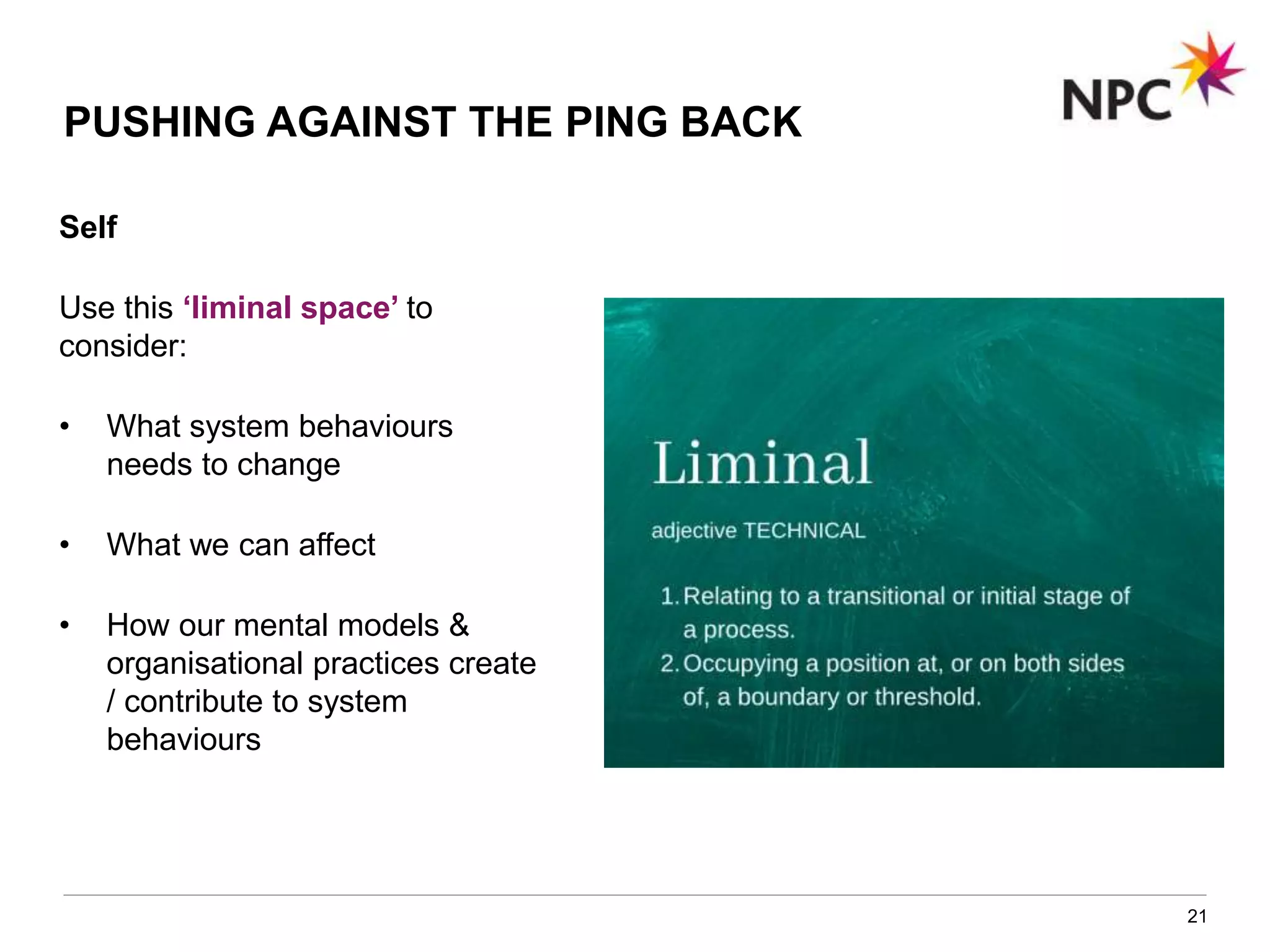 21
PUSHING AGAINST THE PING BACK
Self
Use this ‘liminal space’ to
consider:
• What system behaviours
needs to change
• What we can affect
• How our mental models &
organisational practices create
/ contribute to system
behaviours
 