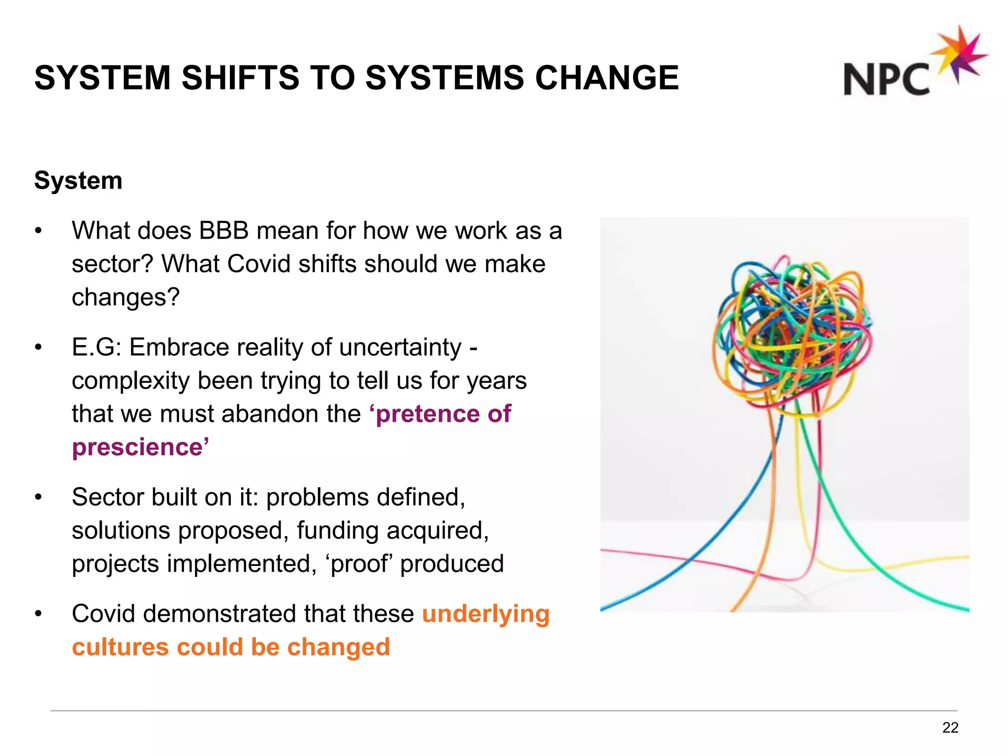 22
System
• What does BBB mean for how we work as a
sector? What Covid shifts should we make
changes?
• E.G: Embrace reality of uncertainty -
complexity been trying to tell us for years
that we must abandon the ‘pretence of
prescience’
• Sector built on it: problems defined,
solutions proposed, funding acquired,
projects implemented, ‘proof’ produced
• Covid demonstrated that these underlying
cultures could be changed
SYSTEM SHIFTS TO SYSTEMS CHANGE
 