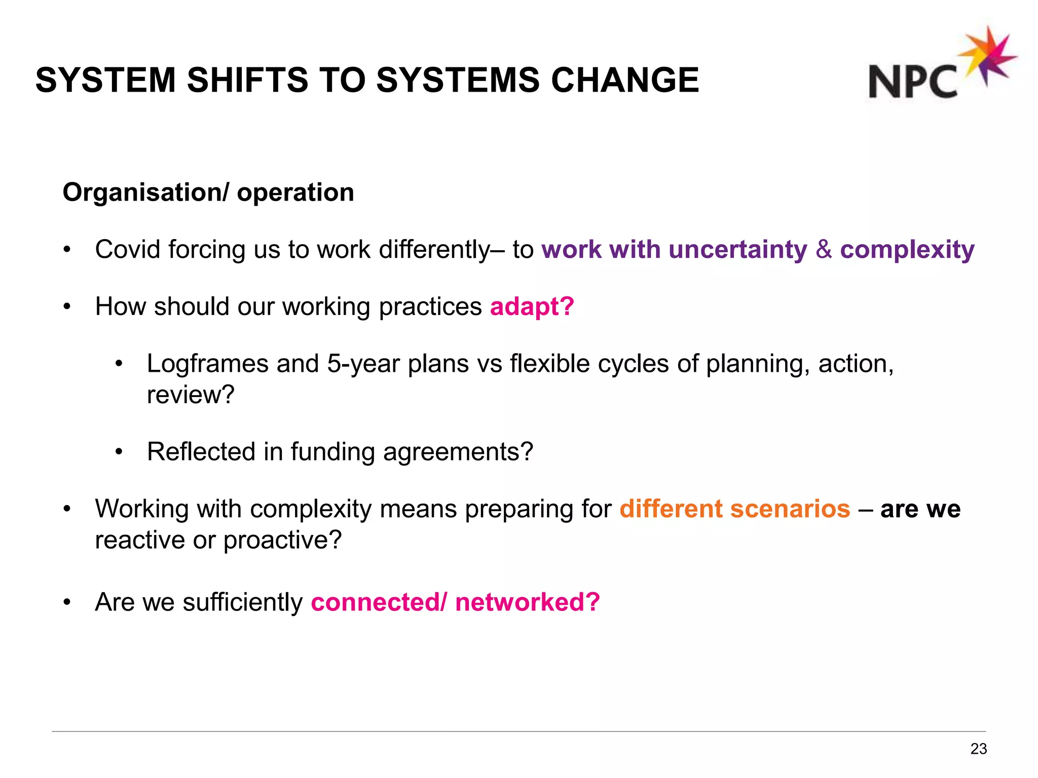 23
Organisation/ operation
• Covid forcing us to work differently– to work with uncertainty & complexity
• How should our working practices adapt?
• Logframes and 5-year plans vs flexible cycles of planning, action,
review?
• Reflected in funding agreements?
• Working with complexity means preparing for different scenarios – are we
reactive or proactive?
• Are we sufficiently connected/ networked?
SYSTEM SHIFTS TO SYSTEMS CHANGE
 