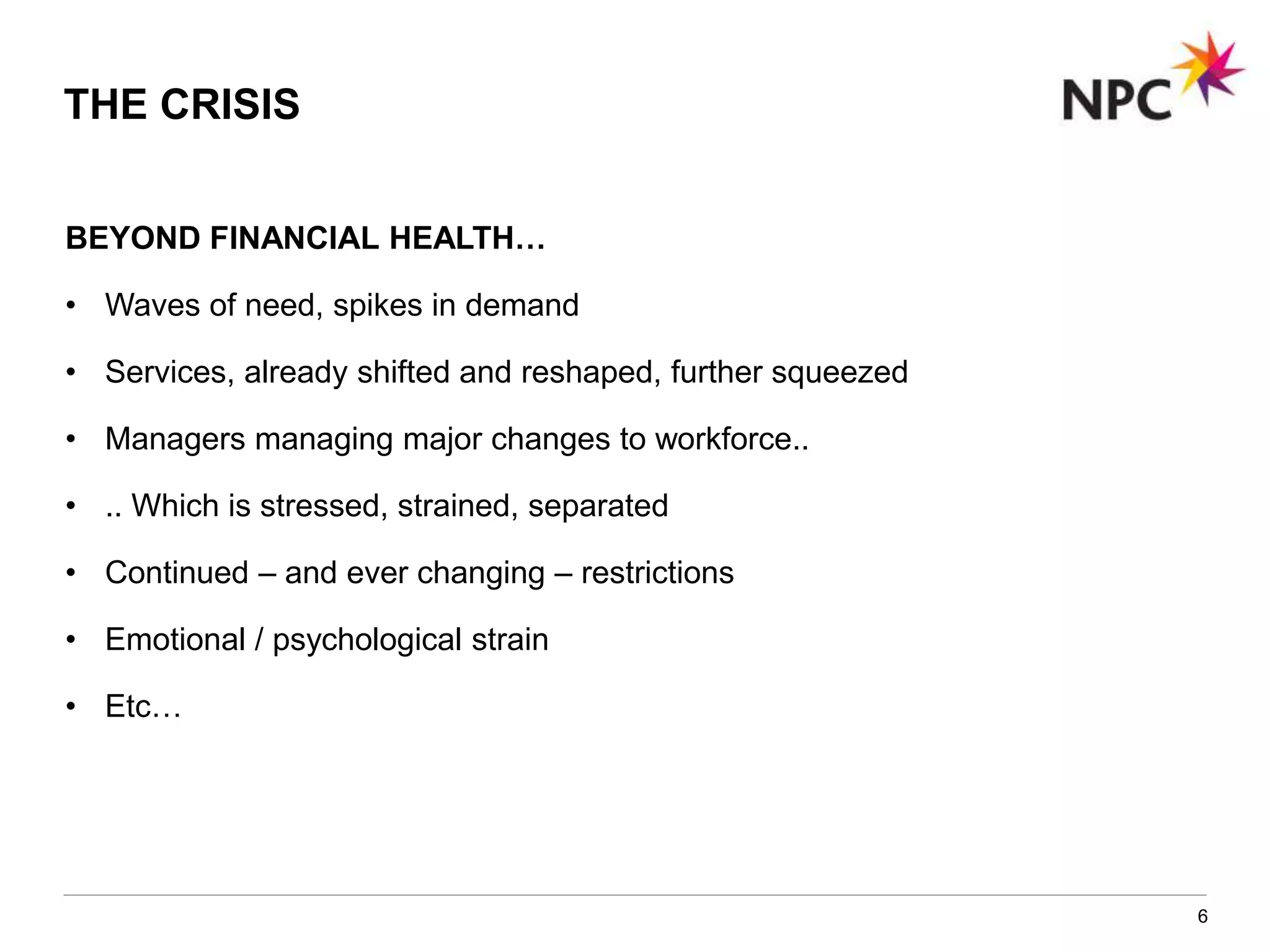BEYOND FINANCIAL HEALTH…
• Waves of need, spikes in demand
• Services, already shifted and reshaped, further squeezed
• Managers managing major changes to workforce..
• .. Which is stressed, strained, separated
• Continued – and ever changing – restrictions
• Emotional / psychological strain
• Etc…
6
THE CRISIS
 