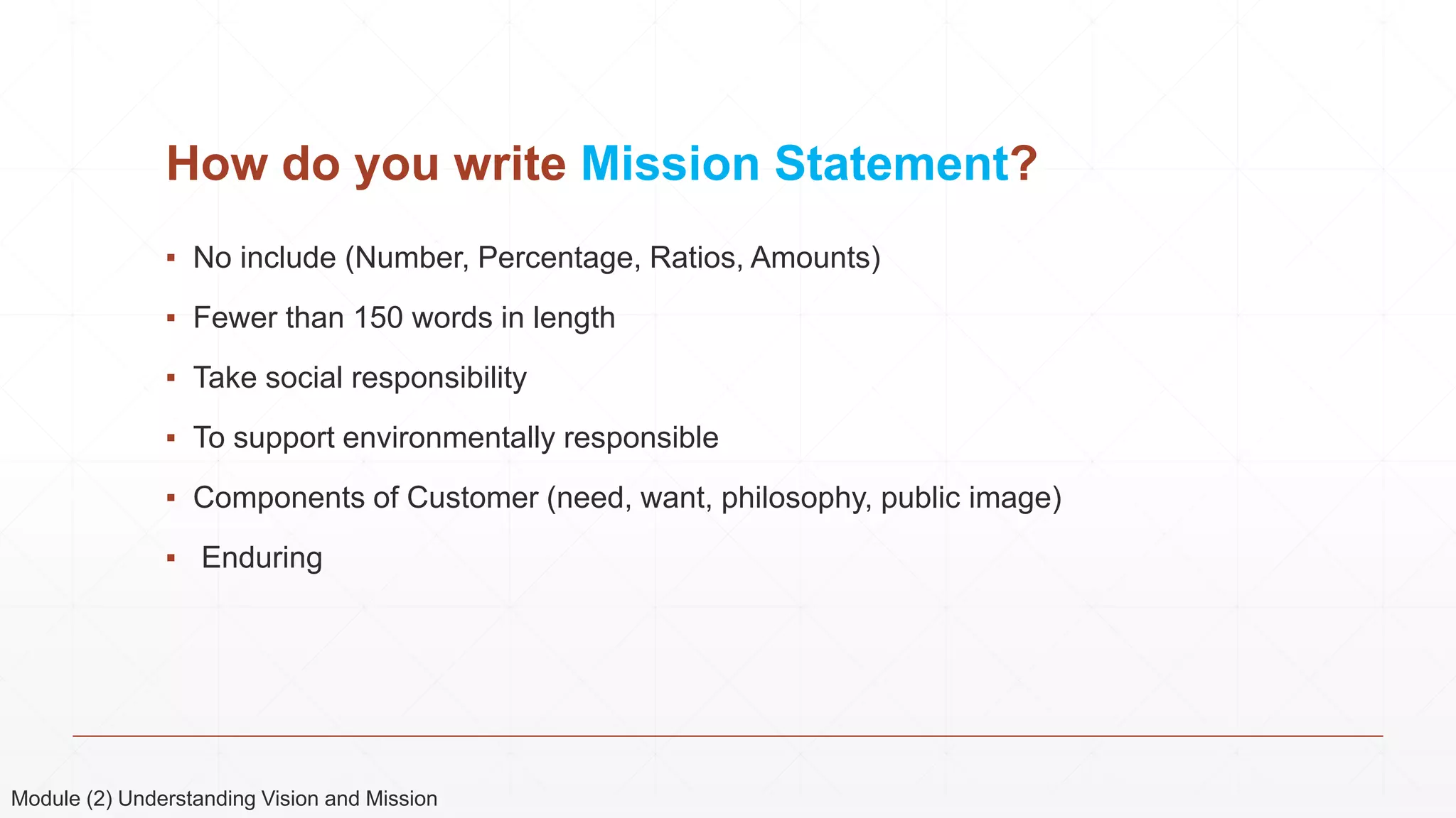 How do you write Mission Statement?
▪ No include (Number, Percentage, Ratios, Amounts)
▪ Fewer than 150 words in length
▪ Take social responsibility
▪ To support environmentally responsible
▪ Components of Customer (need, want, philosophy, public image)
▪ Enduring
Module (2) Understanding Vision and Mission
 