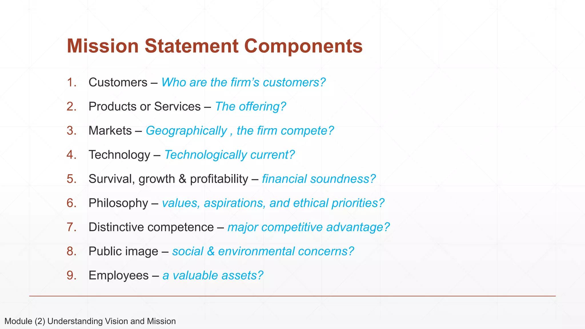Mission Statement Components
1. Customers – Who are the firm’s customers?
2. Products or Services – The offering?
3. Markets – Geographically , the firm compete?
4. Technology – Technologically current?
5. Survival, growth & profitability – financial soundness?
6. Philosophy – values, aspirations, and ethical priorities?
7. Distinctive competence – major competitive advantage?
8. Public image – social & environmental concerns?
9. Employees – a valuable assets?
Module (2) Understanding Vision and Mission
 