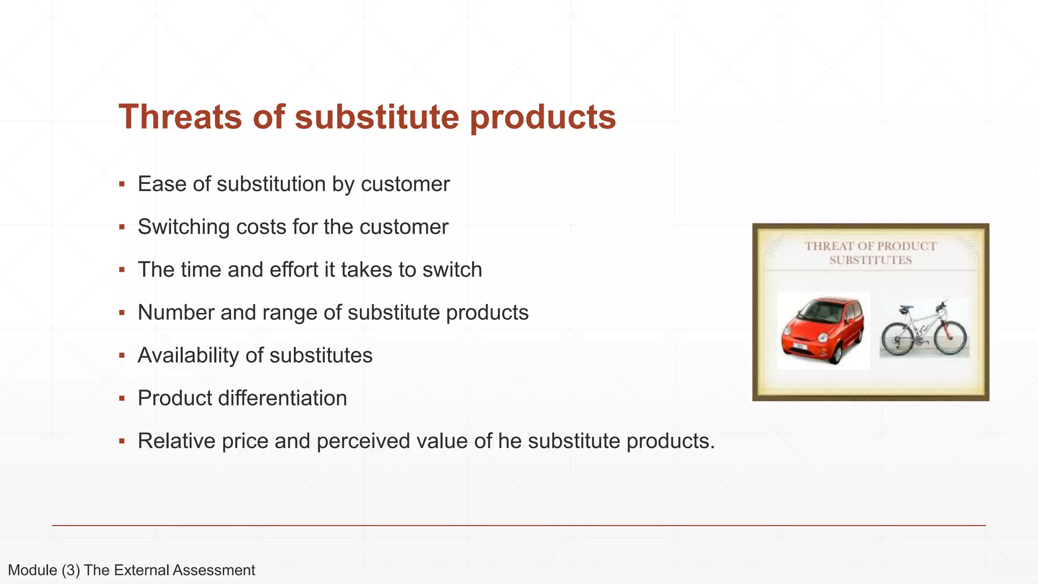 Threats of substitute products
▪ Ease of substitution by customer
▪ Switching costs for the customer
▪ The time and effort it takes to switch
▪ Number and range of substitute products
▪ Availability of substitutes
▪ Product differentiation
▪ Relative price and perceived value of he substitute products.
Module (3) The External Assessment
 