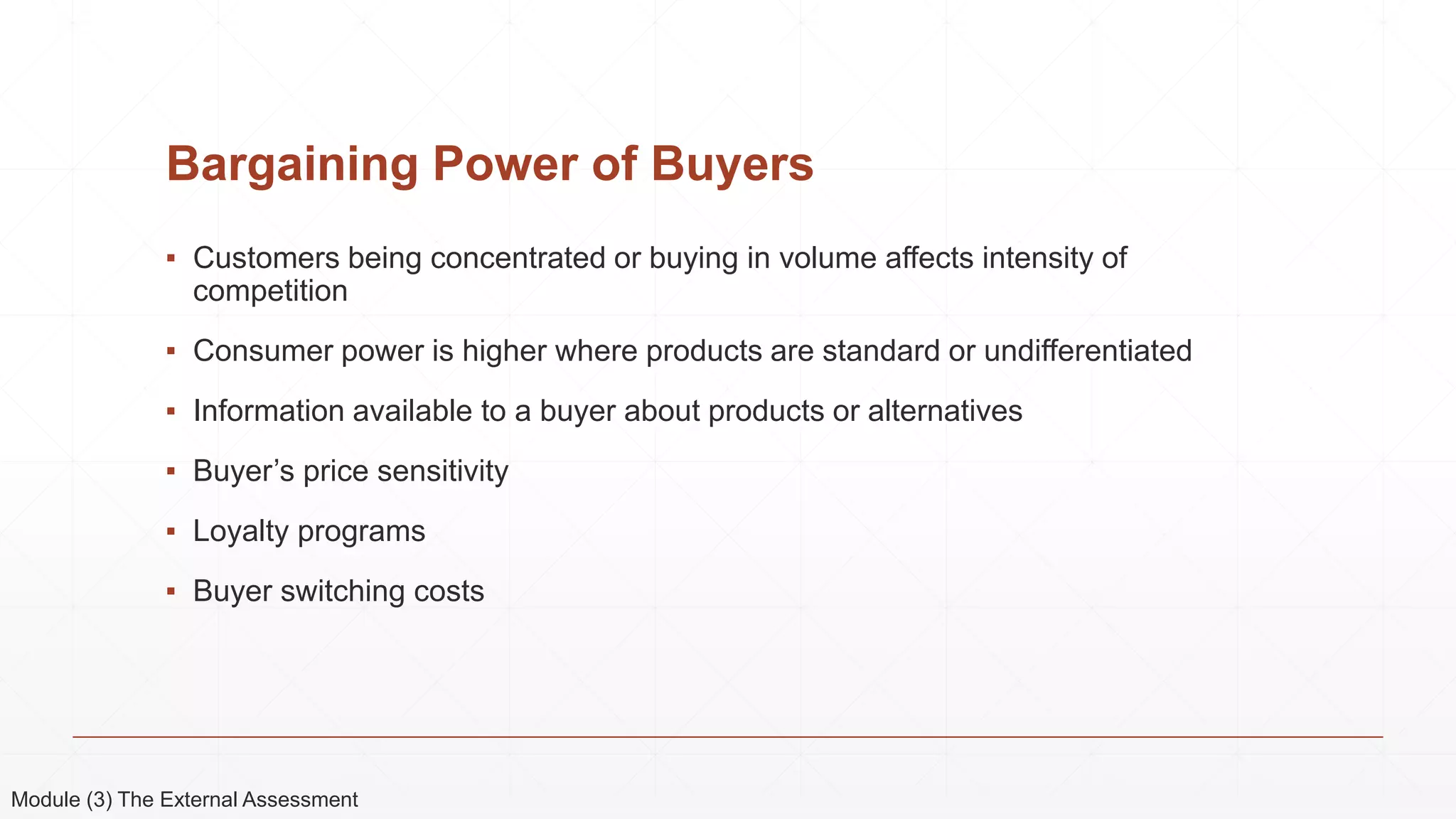 Bargaining Power of Buyers
▪ Customers being concentrated or buying in volume affects intensity of
competition
▪ Consumer power is higher where products are standard or undifferentiated
▪ Information available to a buyer about products or alternatives
▪ Buyer’s price sensitivity
▪ Loyalty programs
▪ Buyer switching costs
Module (3) The External Assessment
 