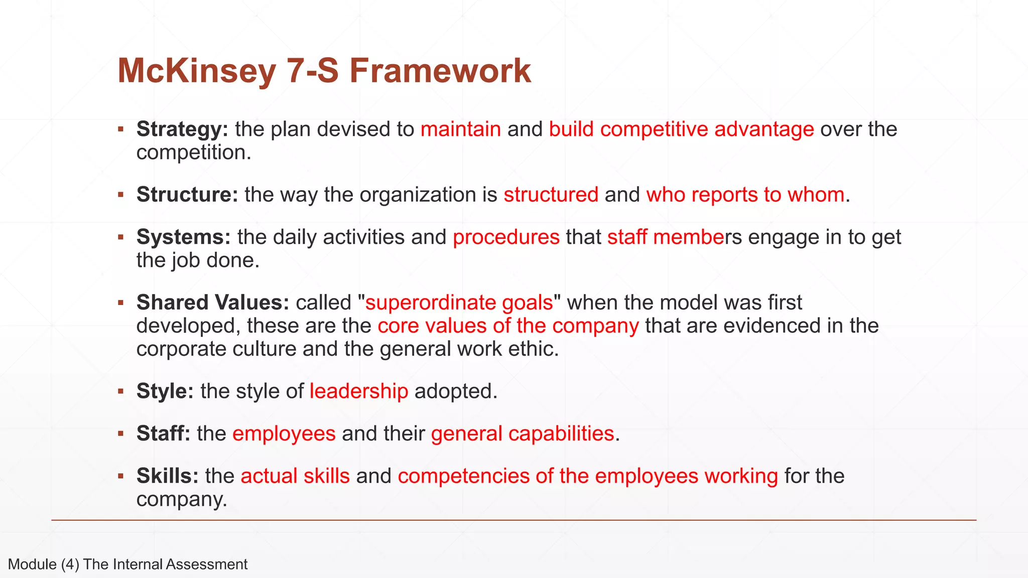 McKinsey 7-S Framework
▪ Strategy: the plan devised to maintain and build competitive advantage over the
competition.
▪ Structure: the way the organization is structured and who reports to whom.
▪ Systems: the daily activities and procedures that staff members engage in to get
the job done.
▪ Shared Values: called "superordinate goals" when the model was first
developed, these are the core values of the company that are evidenced in the
corporate culture and the general work ethic.
▪ Style: the style of leadership adopted.
▪ Staff: the employees and their general capabilities.
▪ Skills: the actual skills and competencies of the employees working for the
company.
Module (4) The Internal Assessment
 