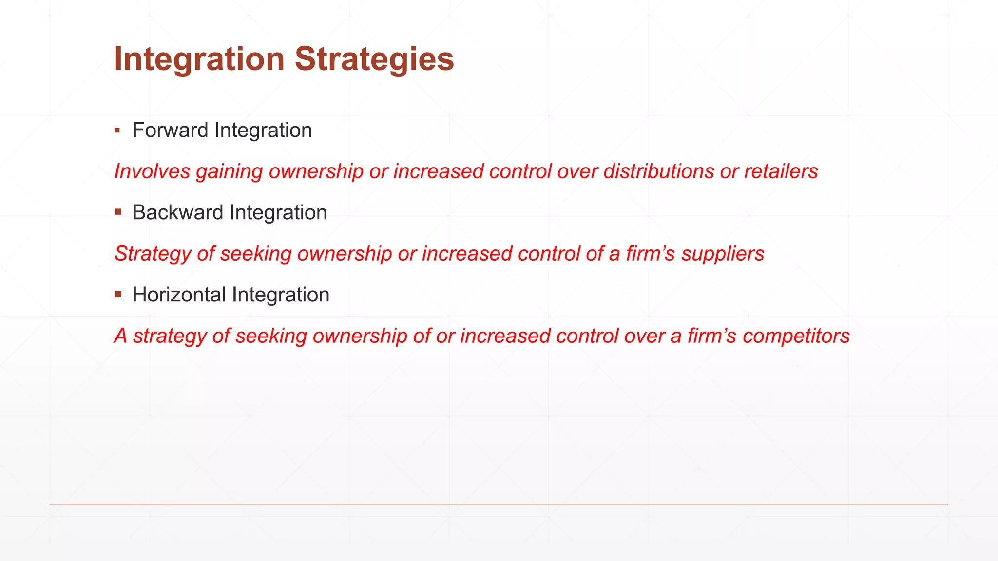 Integration Strategies
▪ Forward Integration
Involves gaining ownership or increased control over distributions or retailers
 Backward Integration
Strategy of seeking ownership or increased control of a firm’s suppliers
 Horizontal Integration
A strategy of seeking ownership of or increased control over a firm’s competitors
 