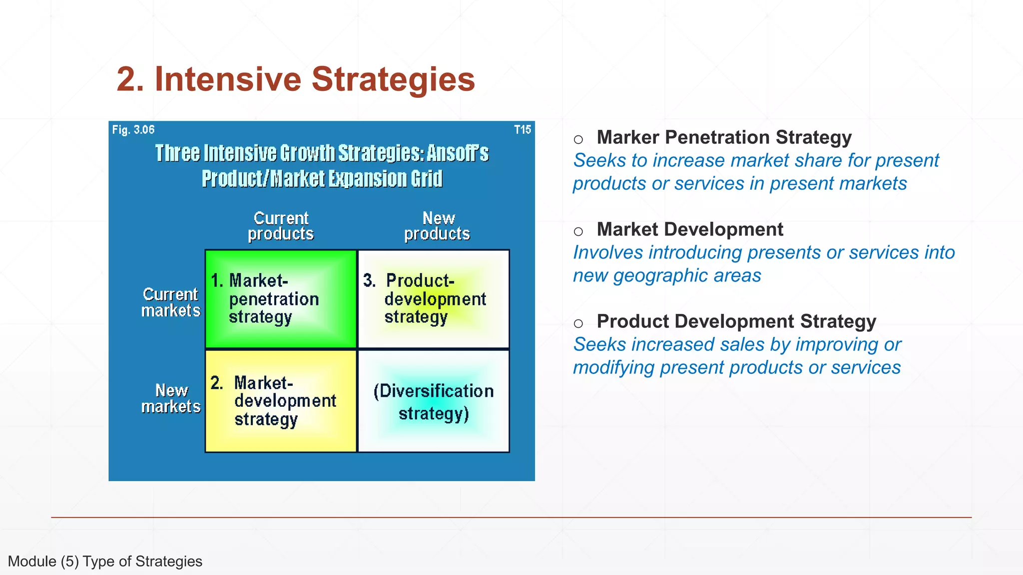 2. Intensive Strategies
o Marker Penetration Strategy
Seeks to increase market share for present
products or services in present markets
o Market Development
Involves introducing presents or services into
new geographic areas
o Product Development Strategy
Seeks increased sales by improving or
modifying present products or services
Module (5) Type of Strategies
 
