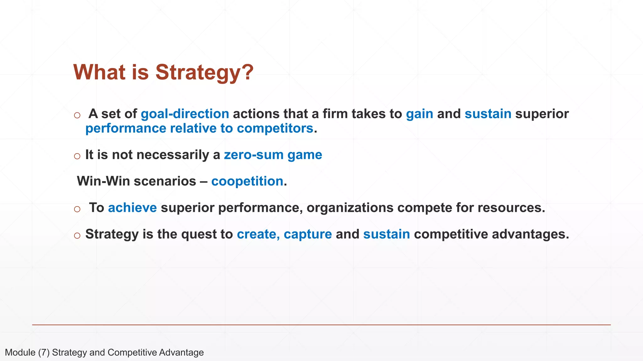 What is Strategy?
o A set of goal-direction actions that a firm takes to gain and sustain superior
performance relative to competitors.
o It is not necessarily a zero-sum game
Win-Win scenarios – coopetition.
o To achieve superior performance, organizations compete for resources.
o Strategy is the quest to create, capture and sustain competitive advantages.
Module (7) Strategy and Competitive Advantage
 