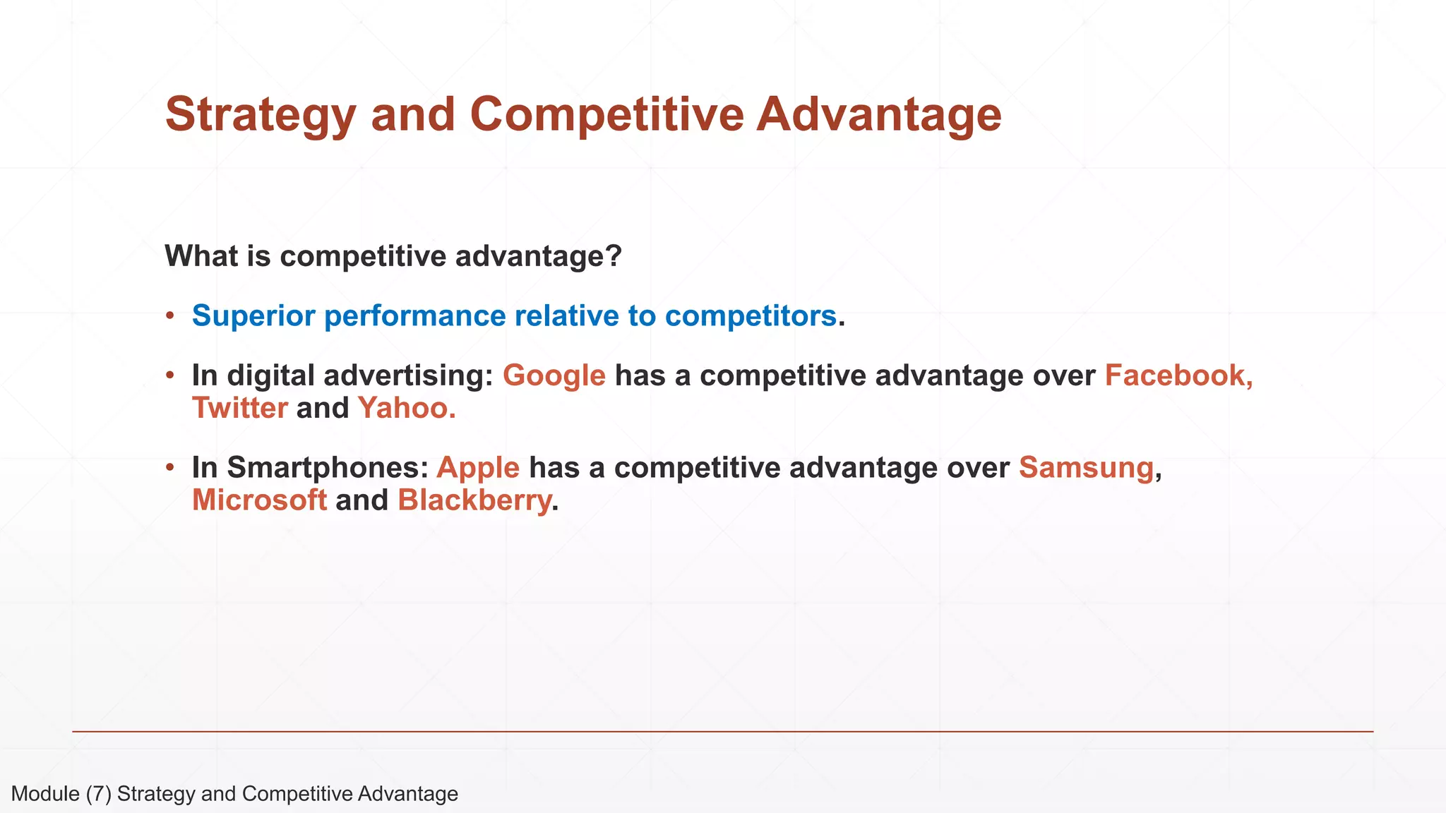 Strategy and Competitive Advantage
What is competitive advantage?
• Superior performance relative to competitors.
• In digital advertising: Google has a competitive advantage over Facebook,
Twitter and Yahoo.
• In Smartphones: Apple has a competitive advantage over Samsung,
Microsoft and Blackberry.
Module (7) Strategy and Competitive Advantage
 