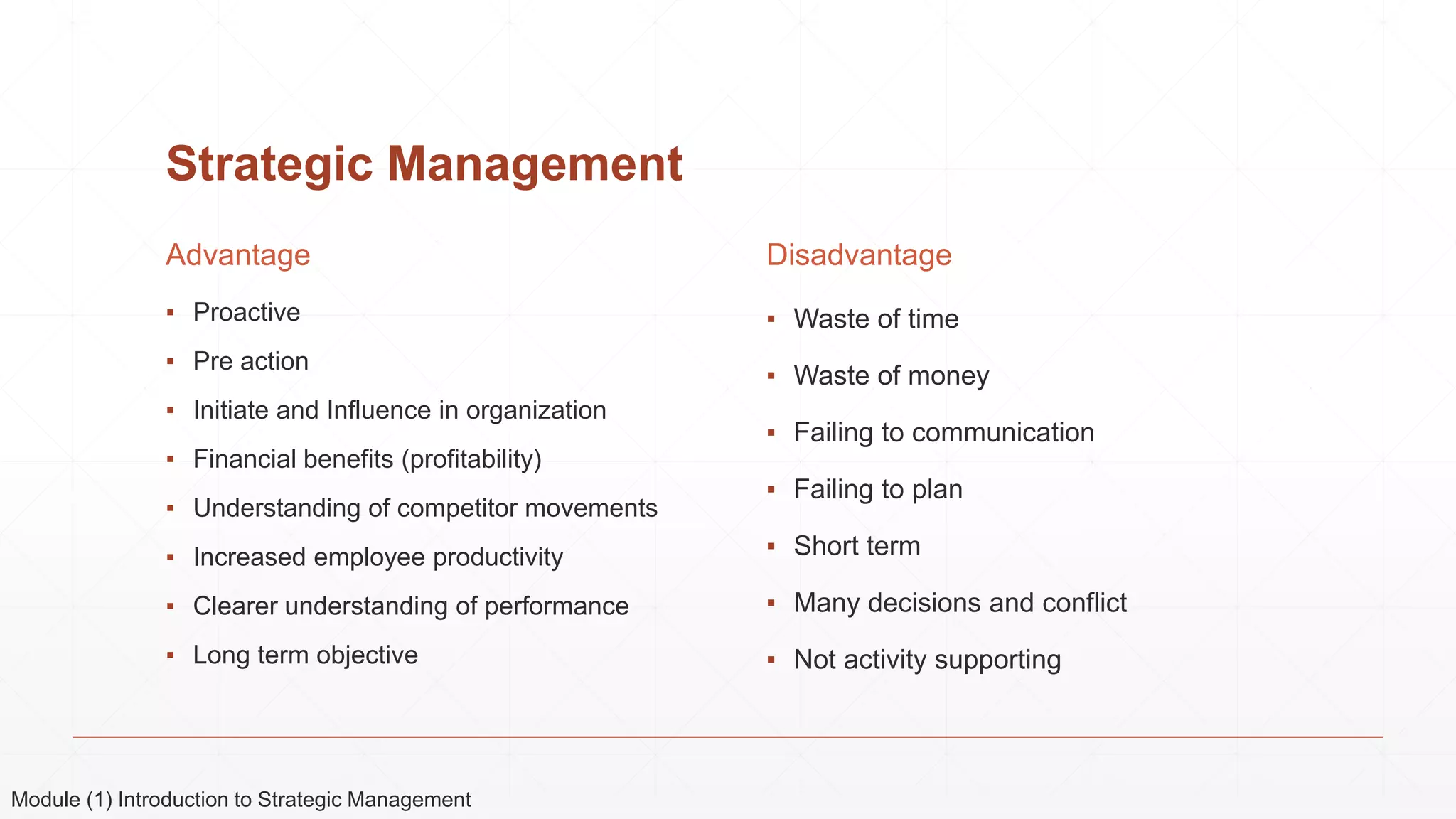 Strategic Management
Advantage
▪ Proactive
▪ Pre action
▪ Initiate and Influence in organization
▪ Financial benefits (profitability)
▪ Understanding of competitor movements
▪ Increased employee productivity
▪ Clearer understanding of performance
▪ Long term objective
Disadvantage
▪ Waste of time
▪ Waste of money
▪ Failing to communication
▪ Failing to plan
▪ Short term
▪ Many decisions and conflict
▪ Not activity supporting
Module (1) Introduction to Strategic Management
 