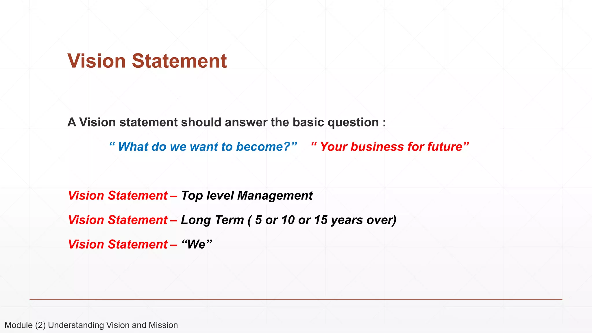 Vision Statement
A Vision statement should answer the basic question :
“ What do we want to become?” “ Your business for future”
Vision Statement – Top level Management
Vision Statement – Long Term ( 5 or 10 or 15 years over)
Vision Statement – “We”
Module (2) Understanding Vision and Mission
 