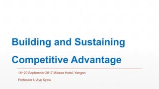 Building and Sustaining
Competitive Advantage
18~20 September,2017.Micasa Hotel, Yangon
Professor U Aye Kyaw
 