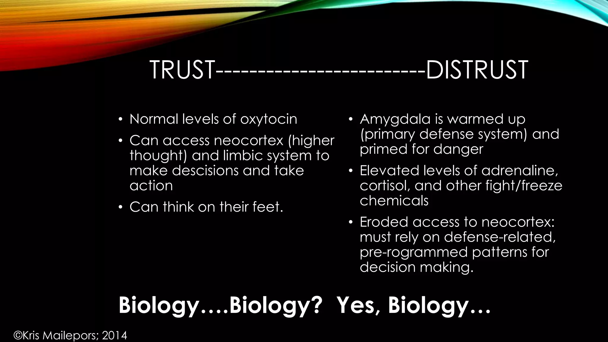 TRUST-------------------------DISTRUST
• Amygdala is warmed up
(primary defense system) and
primed for danger
• Elevated levels of adrenaline,
cortisol, and other fight/freeze
chemicals
• Eroded access to neocortex:
must rely on defense-related,
pre-rogrammed patterns for
decision making.
• Normal levels of oxytocin
• Can access neocortex (higher
thought) and limbic system to
make descisions and take
action
• Can think on their feet.
Biology….Biology? Yes, Biology…
©Kris Mailepors; 2014
 