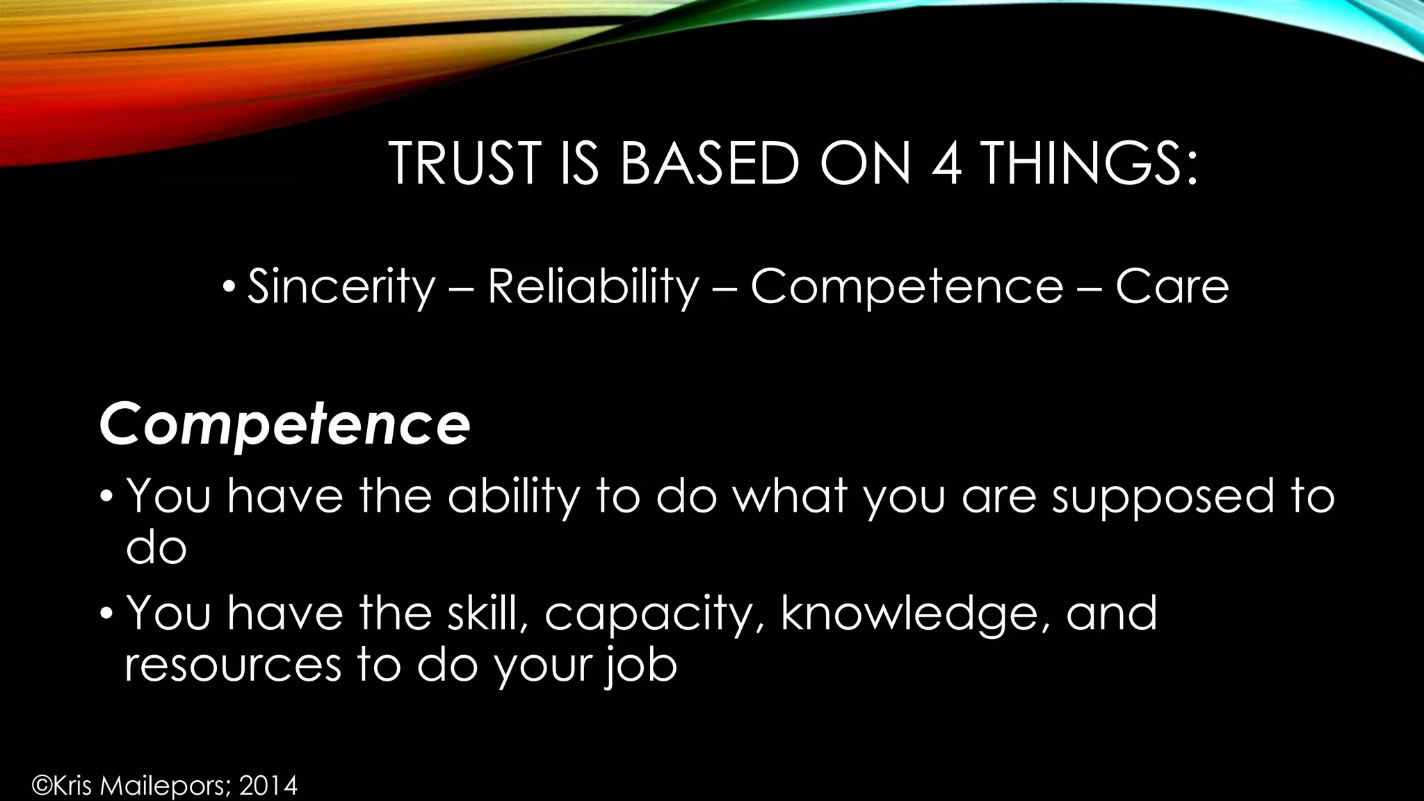 TRUST IS BASED ON 4 THINGS:
• Sincerity – Reliability – Competence – Care
Competence
• You have the ability to do what you are supposed to
do
• You have the skill, capacity, knowledge, and
resources to do your job
©Kris Mailepors; 2014
 