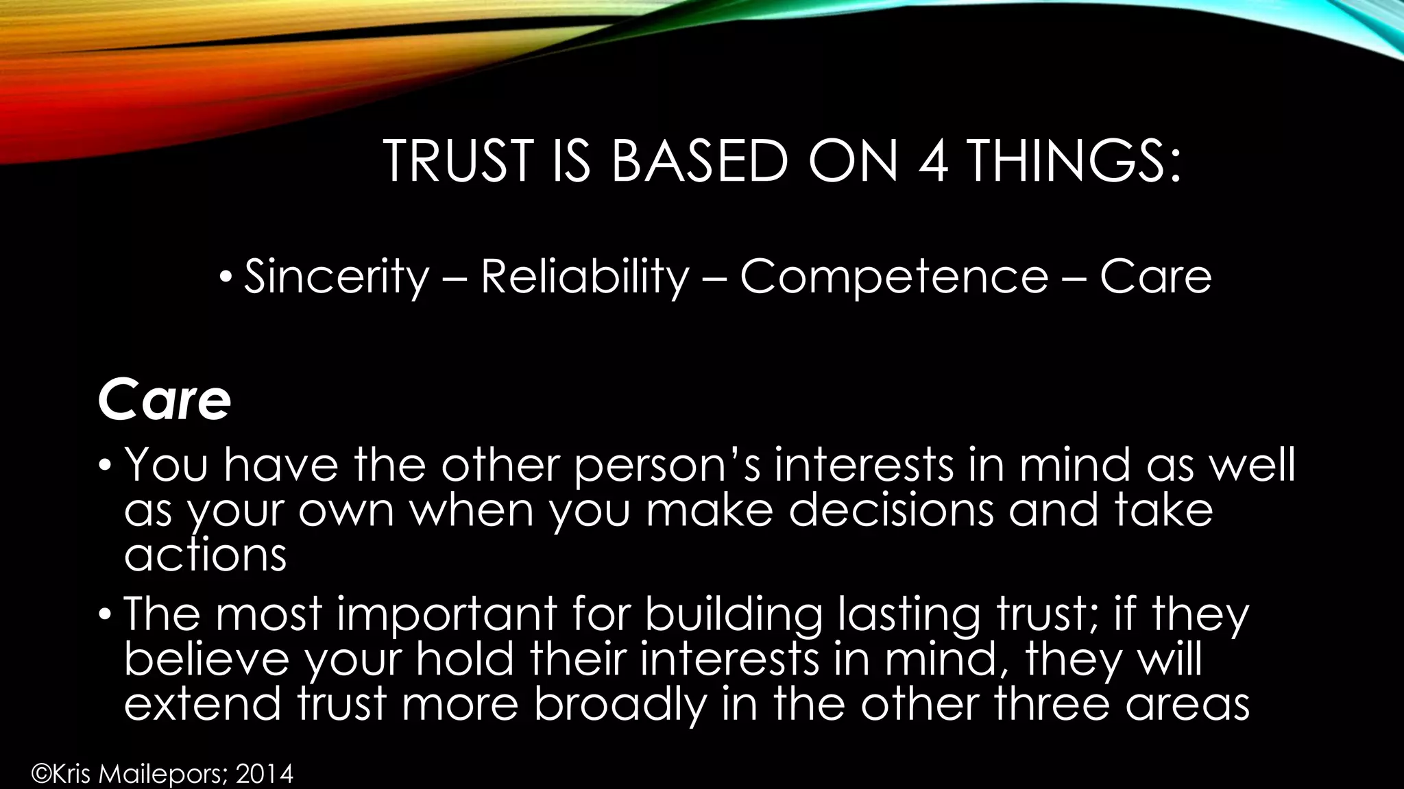 TRUST IS BASED ON 4 THINGS:
• Sincerity – Reliability – Competence – Care
Care
• You have the other person’s interests in mind as well
as your own when you make decisions and take
actions
• The most important for building lasting trust; if they
believe your hold their interests in mind, they will
extend trust more broadly in the other three areas
©Kris Mailepors; 2014
 