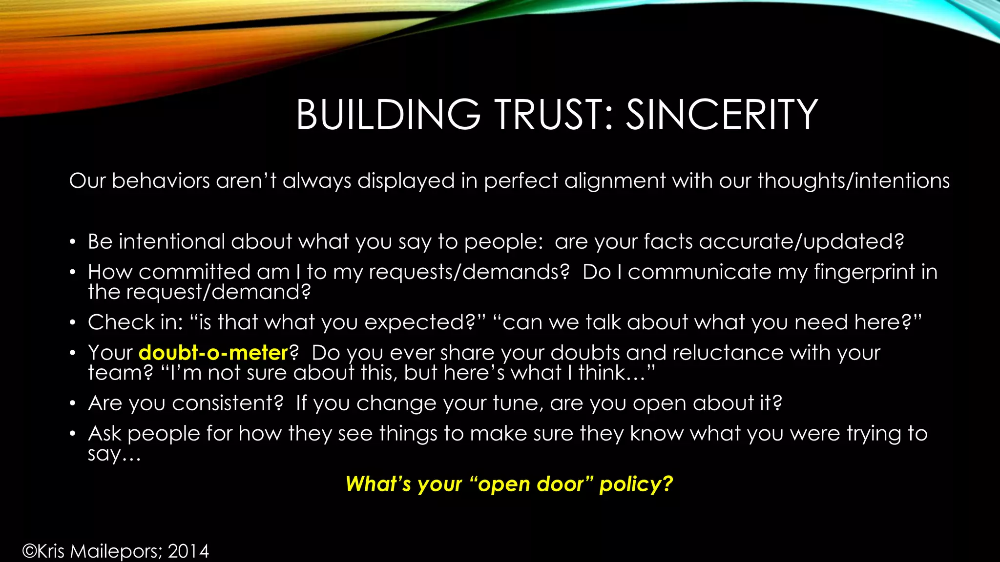 BUILDING TRUST: SINCERITY
Our behaviors aren’t always displayed in perfect alignment with our thoughts/intentions
• Be intentional about what you say to people: are your facts accurate/updated?
• How committed am I to my requests/demands? Do I communicate my fingerprint in
the request/demand?
• Check in: “is that what you expected?” “can we talk about what you need here?”
• Your doubt-o-meter? Do you ever share your doubts and reluctance with your
team? “I’m not sure about this, but here’s what I think…”
• Are you consistent? If you change your tune, are you open about it?
• Ask people for how they see things to make sure they know what you were trying to
say…
What’s your “open door” policy?
©Kris Mailepors; 2014
 