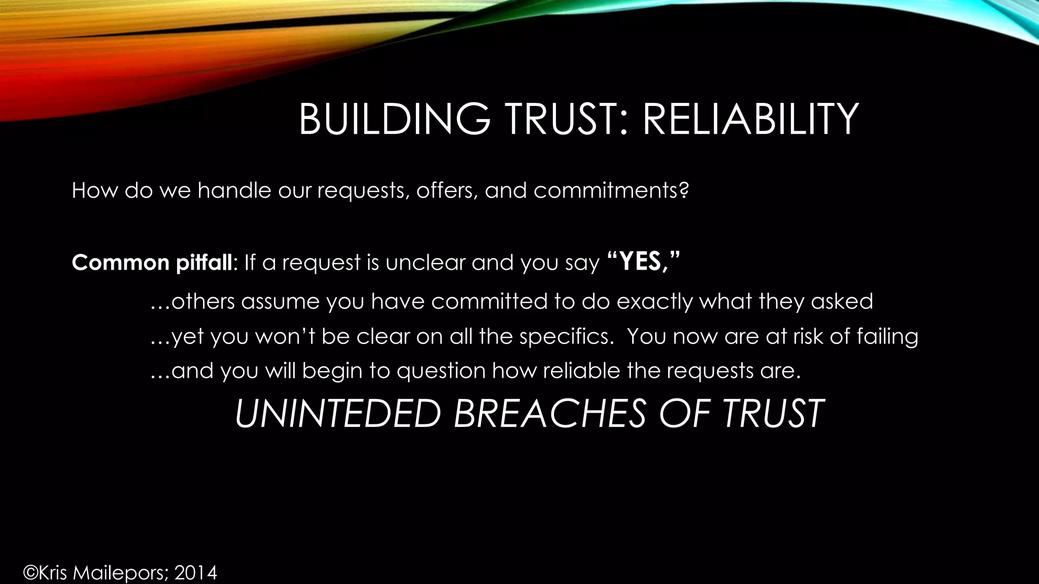 BUILDING TRUST: RELIABILITY
How do we handle our requests, offers, and commitments?
Common pitfall: If a request is unclear and you say “YES,”
…others assume you have committed to do exactly what they asked
…yet you won’t be clear on all the specifics. You now are at risk of failing
…and you will begin to question how reliable the requests are.
UNINTEDED BREACHES OF TRUST
©Kris Mailepors; 2014
 