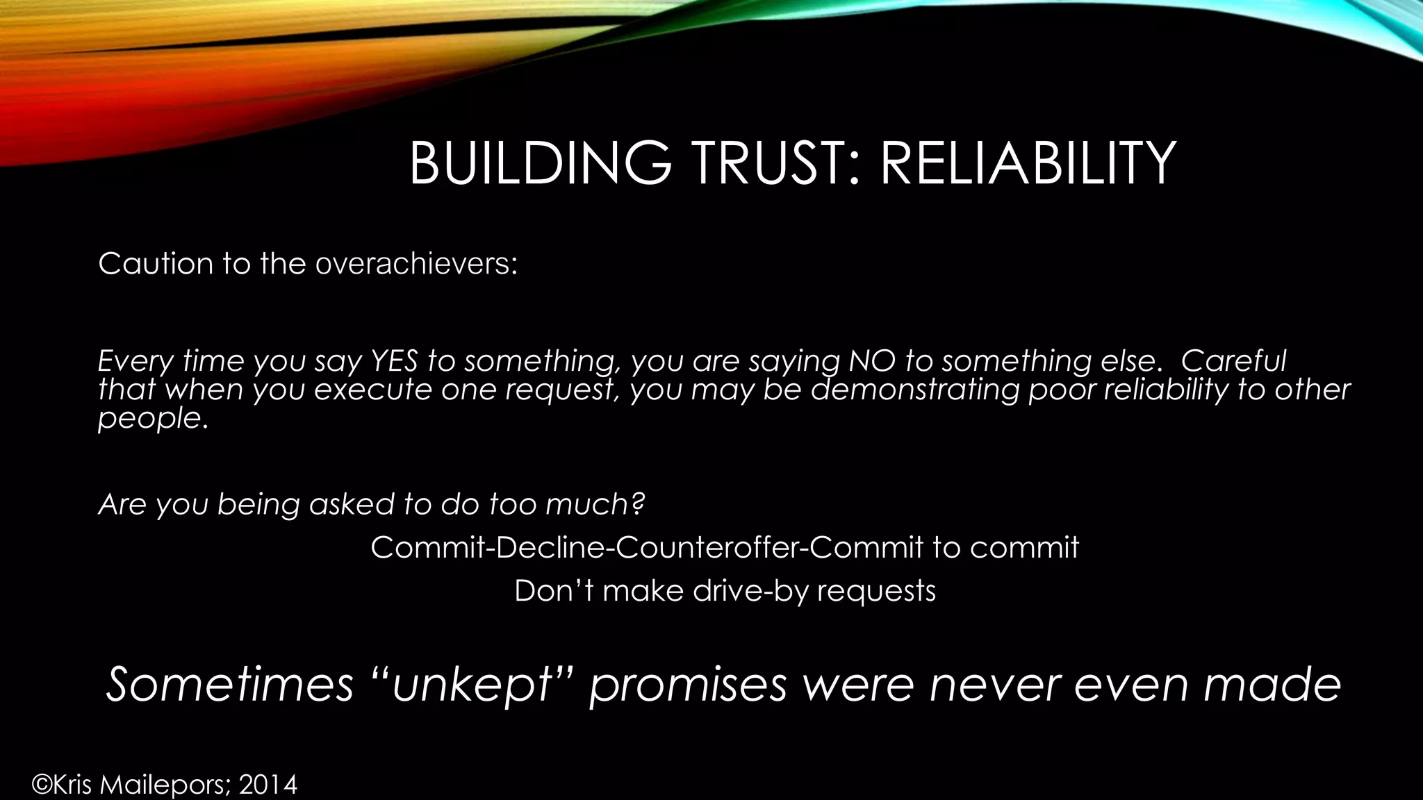 BUILDING TRUST: RELIABILITY
Caution to the overachievers:
Every time you say YES to something, you are saying NO to something else. Careful
that when you execute one request, you may be demonstrating poor reliability to other
people.
Are you being asked to do too much?
Commit-Decline-Counteroffer-Commit to commit
Don’t make drive-by requests
Sometimes “unkept” promises were never even made
©Kris Mailepors; 2014
 
