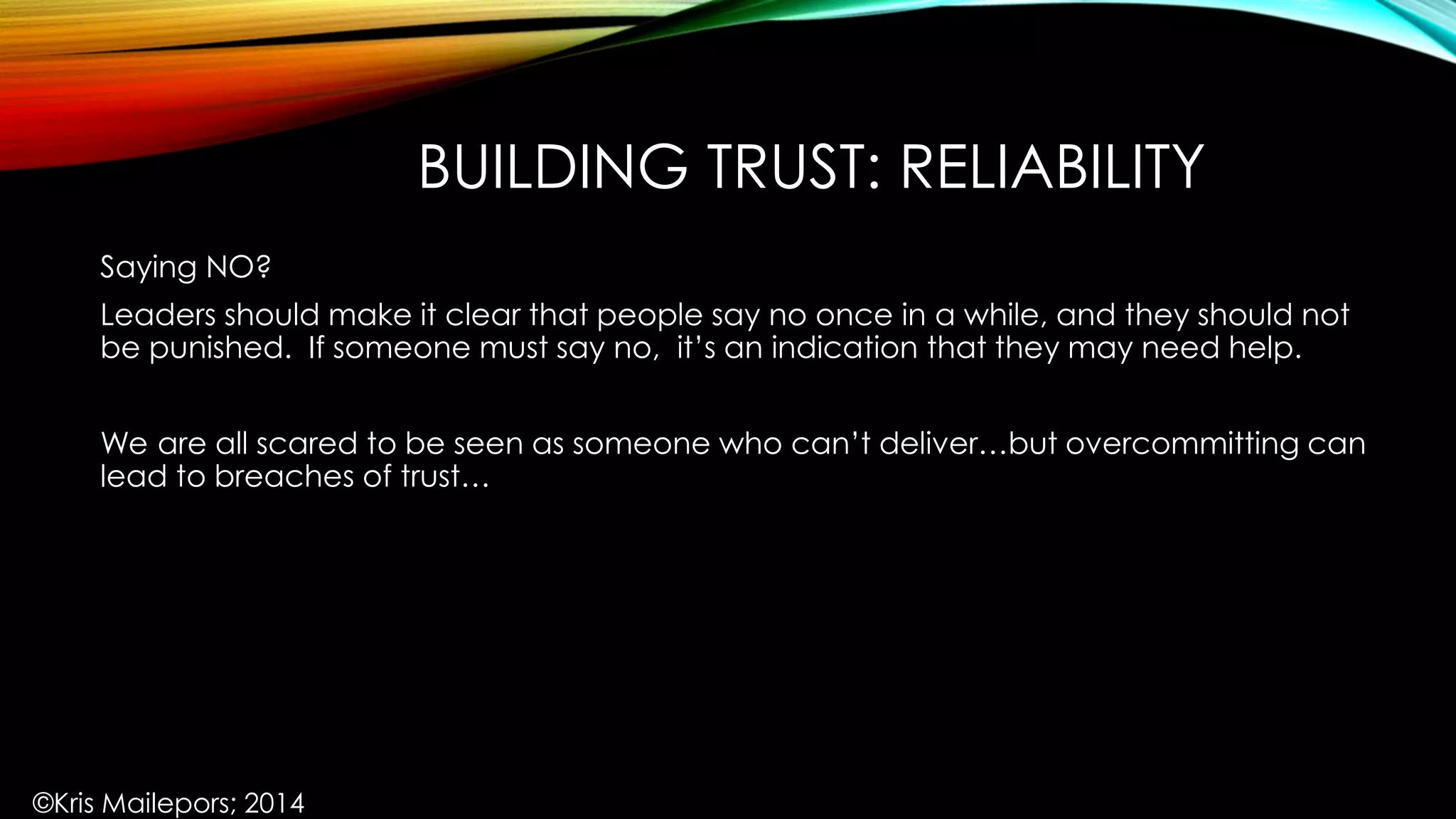 BUILDING TRUST: RELIABILITY
Saying NO?
Leaders should make it clear that people say no once in a while, and they should not
be punished. If someone must say no, it’s an indication that they may need help.
We are all scared to be seen as someone who can’t deliver…but overcommitting can
lead to breaches of trust…
©Kris Mailepors; 2014
 