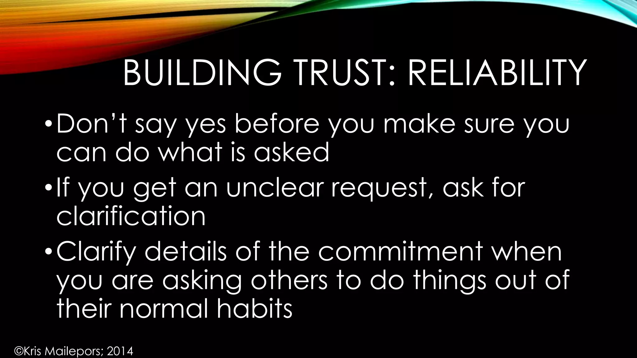 BUILDING TRUST: RELIABILITY
•Don’t say yes before you make sure you
can do what is asked
•If you get an unclear request, ask for
clarification
•Clarify details of the commitment when
you are asking others to do things out of
their normal habits
©Kris Mailepors; 2014
 