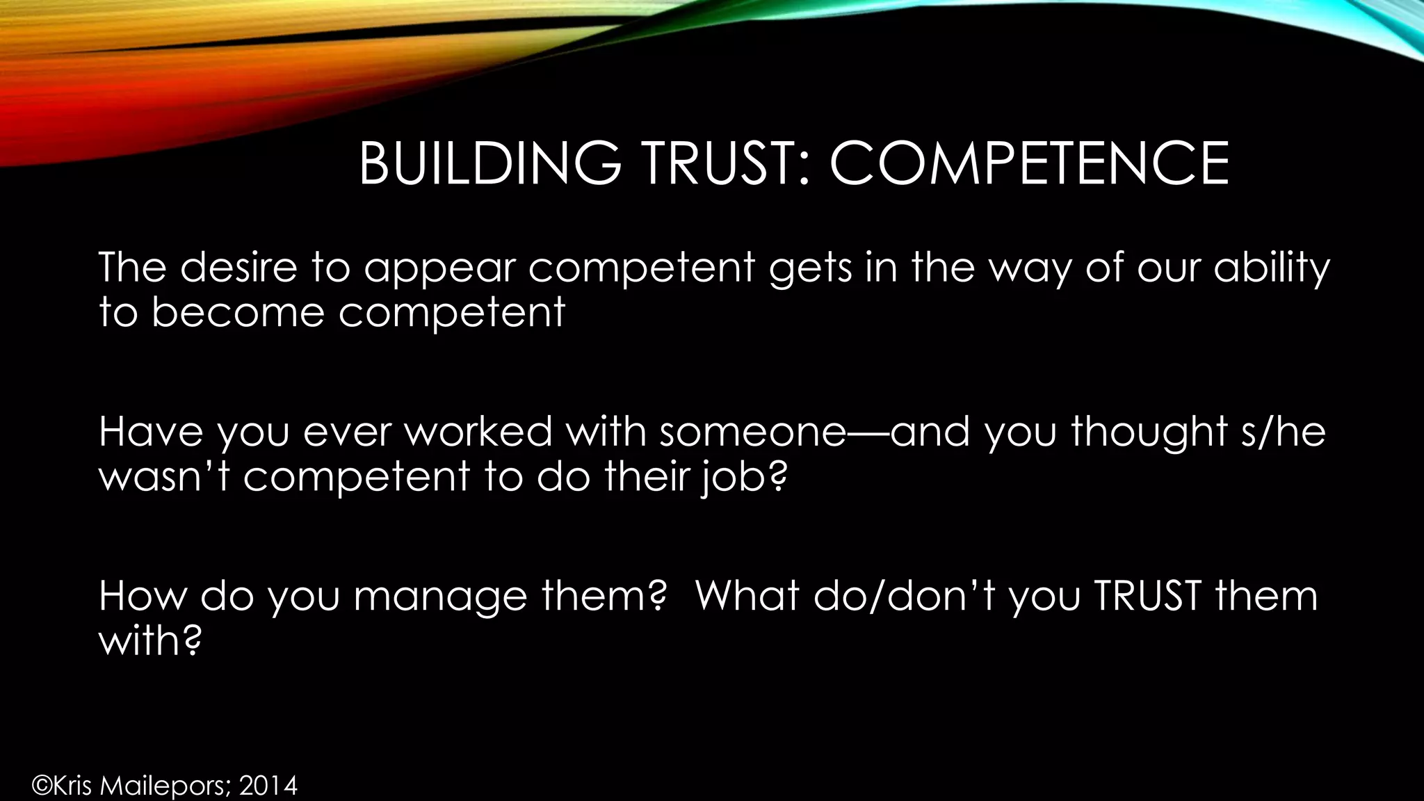 BUILDING TRUST: COMPETENCE
The desire to appear competent gets in the way of our ability
to become competent
Have you ever worked with someone—and you thought s/he
wasn’t competent to do their job?
How do you manage them? What do/don’t you TRUST them
with?
©Kris Mailepors; 2014
 