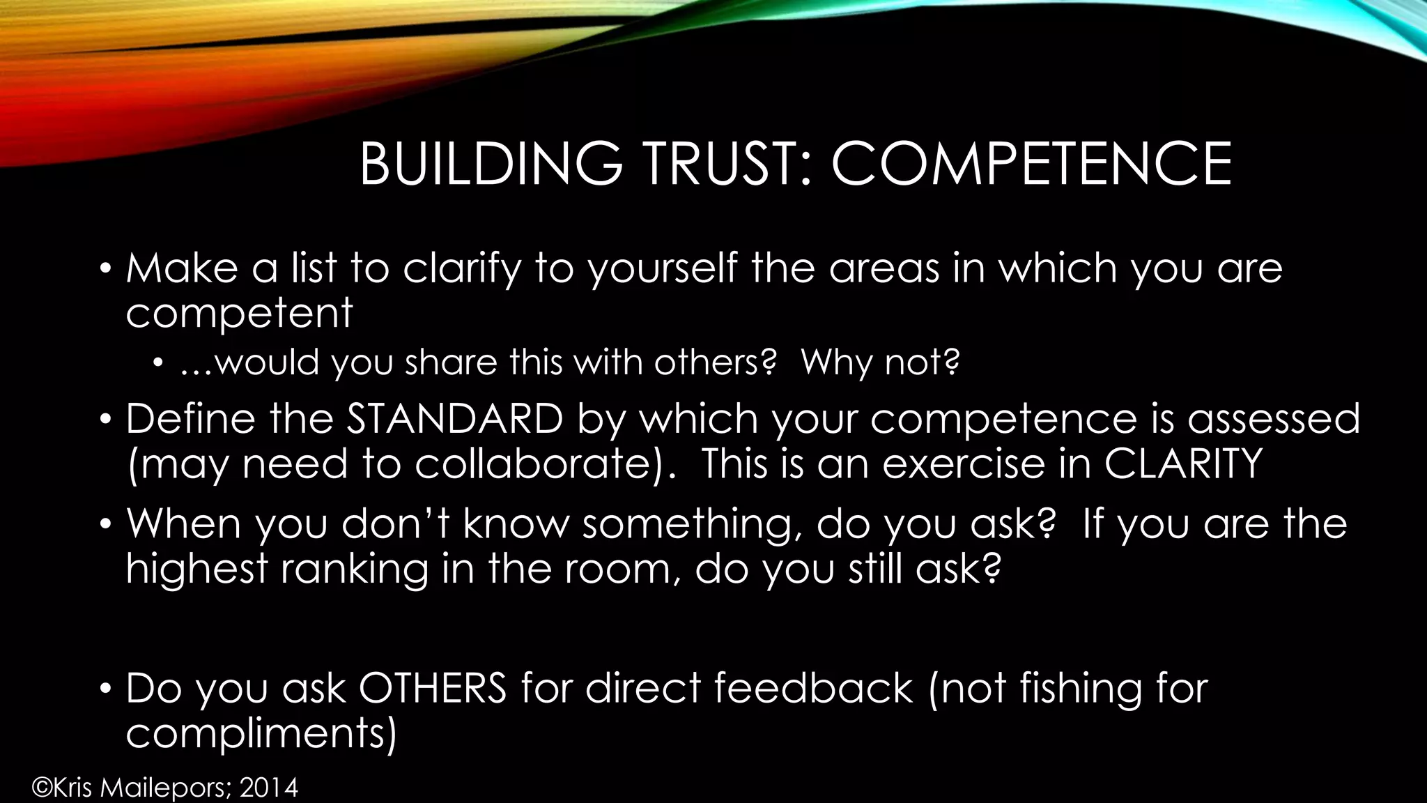 BUILDING TRUST: COMPETENCE
• Make a list to clarify to yourself the areas in which you are
competent
• …would you share this with others? Why not?
• Define the STANDARD by which your competence is assessed
(may need to collaborate). This is an exercise in CLARITY
• When you don’t know something, do you ask? If you are the
highest ranking in the room, do you still ask?
• Do you ask OTHERS for direct feedback (not fishing for
compliments)
©Kris Mailepors; 2014
 